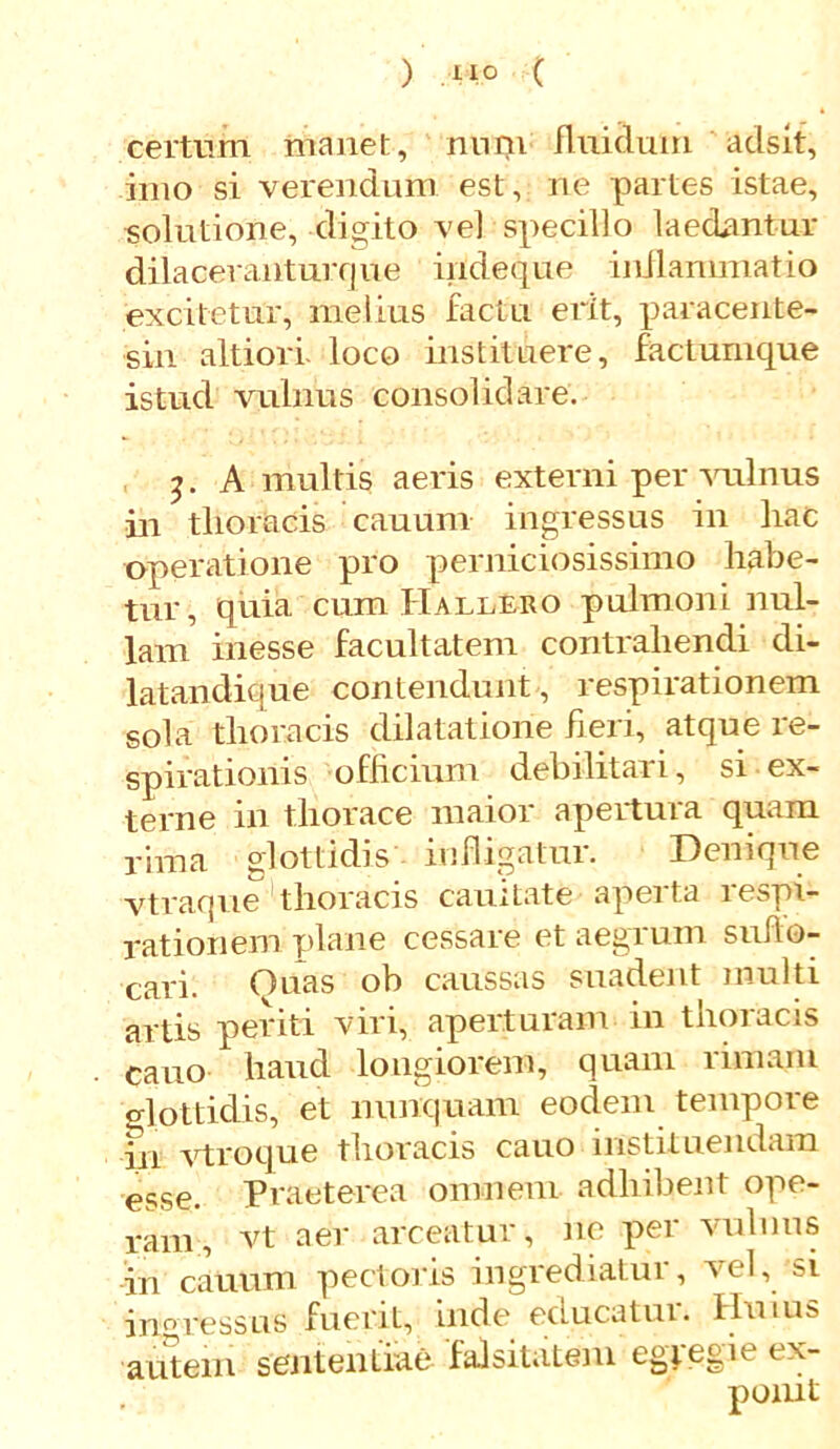 certum manet, nuni fluidum adsit, imo si verendum est, ne partes istae, solutione, digito vel specillo laedantur dilacerantur que indeque inflammatio excitetur, melius factu erit, paracente- rii! altiori loco instituere, factumque istud vulnus consolidare. A multis aeris externi per vulnus in thoracis cauum ingressus in hac operatione pro perniciosissimo habe- tur, quia cum PIallero pulmoni nul- lam inesse facultatem contrahendi di- latandique contendunt , respirationem sola thoracis dilatatione fieri, atque re- spirationis officium debilitari, si ex- terne in thorace maior apertura quam rima glottidis infligatur. Denique vtraque thoracis cauitate aperta respi- rationem plane cessare et aegrum suflo- cari. Ouas ob caussas suadent multi artis periti viri, aperturam in thoracis cano haud longiorem, quam rimam glottidis, et nunquam eodem tempore m vtroque thoracis cauo instituendam esse. Praeterea omnem adhibent ope- ram, vt aer arceatur, ne per vulnus in cauum pectoris ingrediatur, vel, si ingressus fuerit, inde educatur. Huius autem sententiae falsitatem egregie ex-