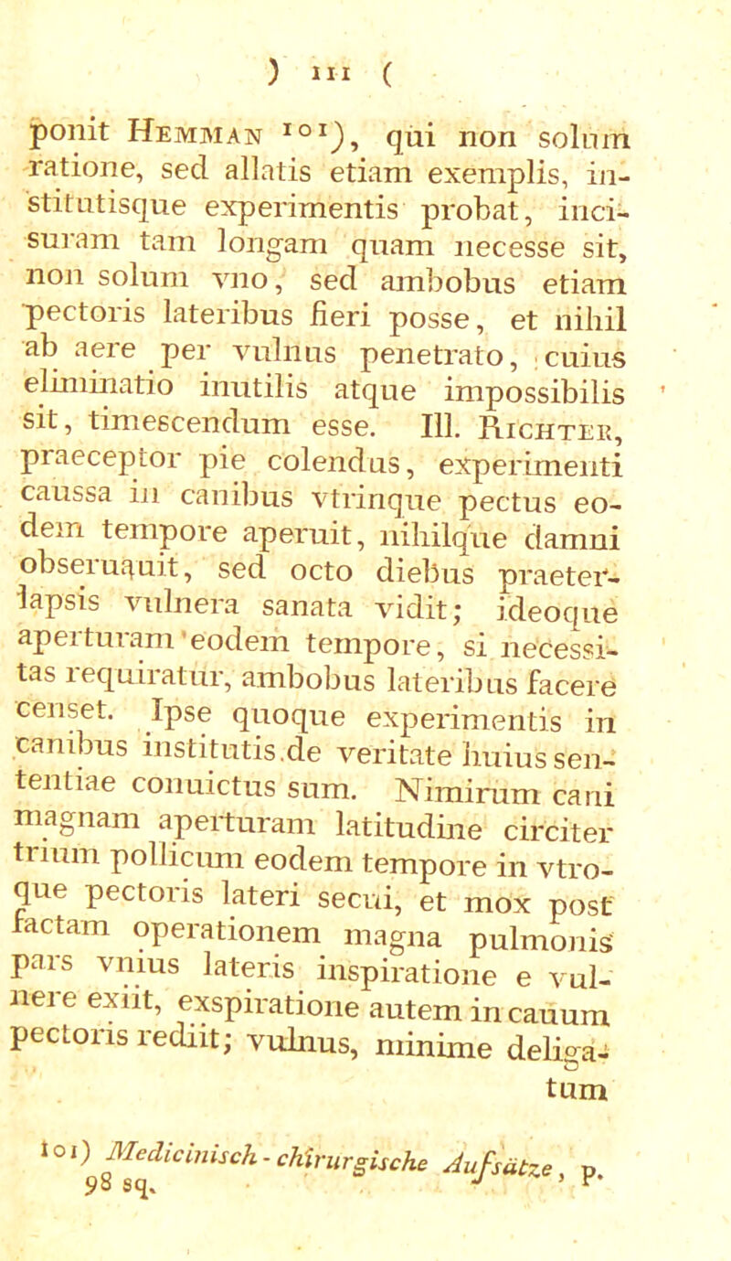 ponit Hemman io1), qui non solum ratione, sed allatis etiam exemplis, in- stitutisque experimentis probat, inci- suram tam longam quam necesse sit, non solum vno, sed ambobus etiam 'pectoris lateribus fieri posse, et nihil ab aeie per vulnus penetrato, cuius eliminatio inutilis atque impossibilis sit, timescendum esse. 111. Richter, praeceptor pie colendus, experimenti caussa in canibus vtrinque pectus eo- dem tempore aperuit, nihilque damni obseiuquit, sed octo diebus praeter- lapsis vulnera sanata vidit; ideoqne aperturam'eodem tempore, si necessi- tas lequiratur, ambobus lateribus facere censet. Ipse quoque experimentis in canibus institutis.de veritate huius sen- tentiae conuictus sum. Nimirum cani magnam aperturam latitudine circiter truun pollicimi eodem tempore in vtro- que pectoris lateri secui, et mox post laetam operationem magna pulmonis pars vnius lateris inspiratione e vul- nei e exiit, exspiratione autem in cauum pectons rediit; vulnus, minime delima- tum io,) Medicinisch - chirurgische Aufsatze, p