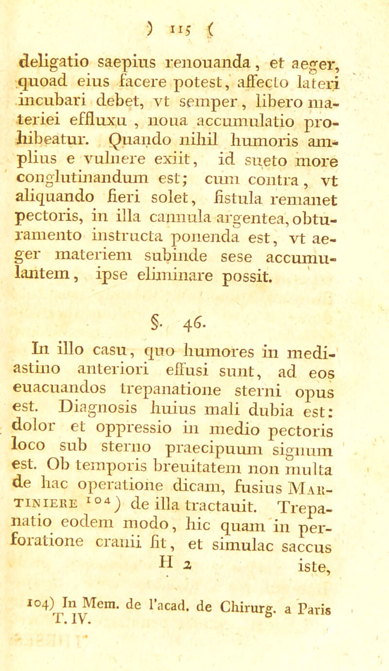 deligatio saepius renouanda, et aeger, quoad eius facere potest, affecto lateri incubari debet, vt semper, libero ma- teriei effluxu , lioua accumulatio pro- hibeatur. Quando nihil humoris am- plius e vulnere exiit, id sueto more conglutinandum est; cum contra, vt aliquando fieri solet, fistula remanet pectoris, in illa cannula argentea, obtu- ramento instructa ponenda est, vt ae- ger materiem subinde sese accumu- lantem, ipse eliminare possit. §• 4^- In illo casu, quo humores in medi- astino anteriori effusi sunt, ad eos euacuandos trepanatione sterni opus est. Diagnosis huius mali dubia est: dolor et oppressio in medio pectoris loco sub sterno praecipuum signum est. Ob temporis breuitatem non multa de hac operatione dicam, fusius Mut- tiniere 1de illa tractauit. Trepa- natio eodem modo, hic quam in per- foiatione cianii fit, et simulae saccus fi 2 iste, I°4)^ln JVIcm. de 1’acad, de Chirurg. a Paris