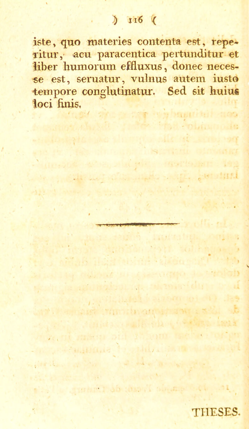 iste, quo materies contenta est, repe- litur, acu paracentica pertunditur et liber humorum effluxus, donec neces- se est, seruatur, vulnus autem iusto tempore conglutinatur. Sed sit huiu€ loci finis. THESES.