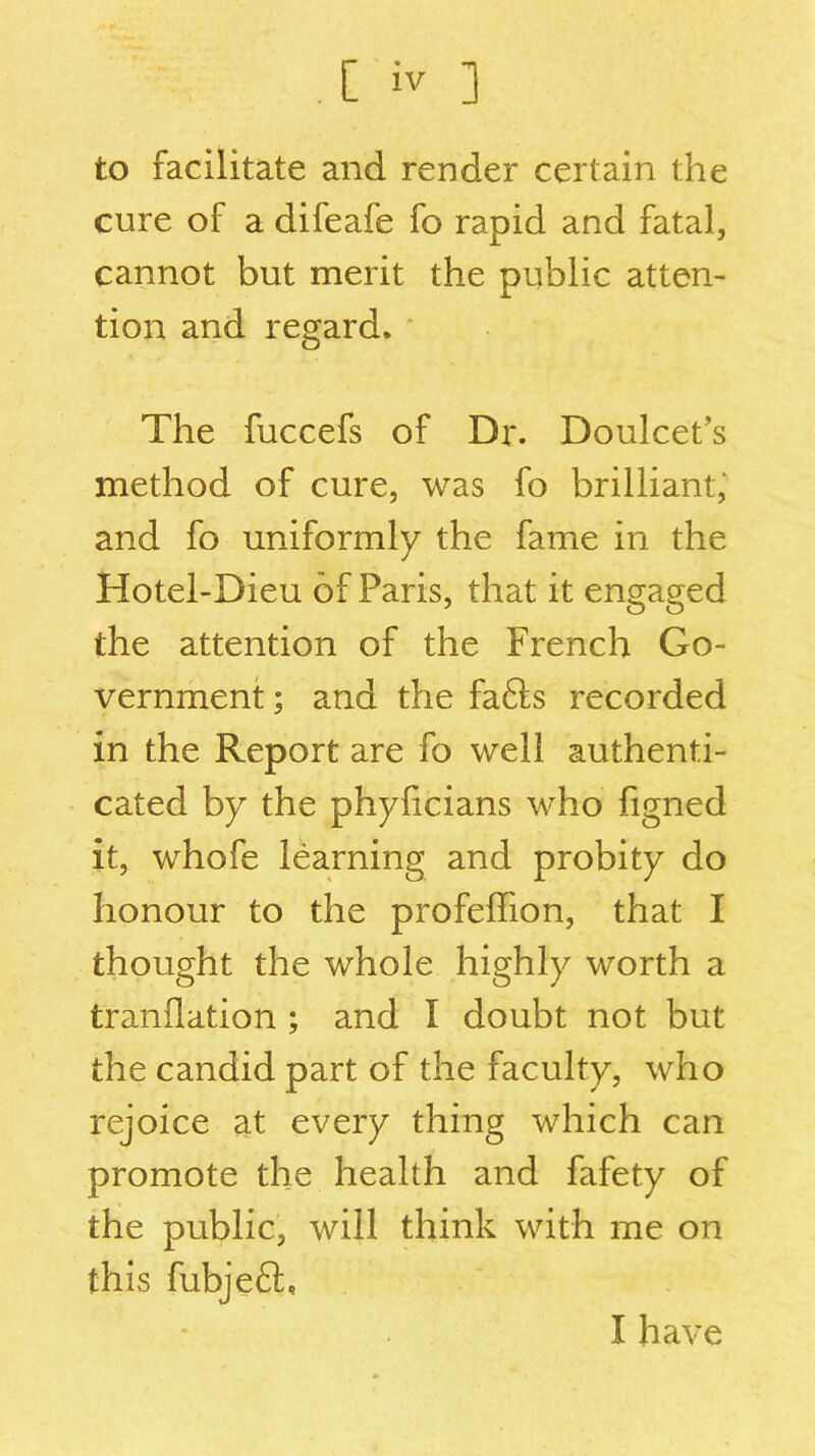 to facilitate and render certain the cure of a difeafe fo rapid and fatal, cannot but merit the public atten- tion and regard. The fuccefs of Dr. Doulcet’s method of cure, was fo brilliant,' and fo uniformly the fame in the Hotel-Dieu of Paris, that it engaged the attention of the French Go- vernment ; and the fa6ls recorded in the Report are fo well authenti- cated by the phyficians who figned it, whofe learning and probity do honour to the profeffion, that I thought the whole highly worth a tranflation ; and I doubt not but the candid part of the faculty, who rejoice at every thing which can promote the health and fafety of the public, will think with me on this fubjefl. I have