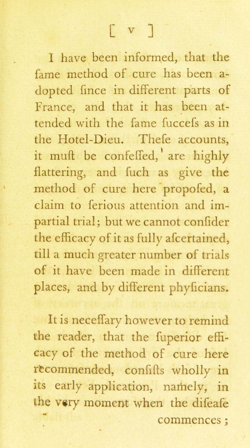 I have been informed, that the fame method of cure has been a- dopted fince in different parts of France, and that it has been at- tended with the fame fuccefs as in the Hotel-Dieu. Thefe accounts, it muff be confeffed, are highly flattering, and fuch as give the method of cure here propofed, a claim to ferious attention and im- partial trial; but we cannot confider the efficacy of it as fully afcertained, till a much greater number of trials of it have been made in different places, and by different phyficians. It is neceffary however to remind the reader, that the fuperior effi- cacy of the method of cure here recommended, confills wholly in its early application, namely, in the very moment when the difeafe commences;