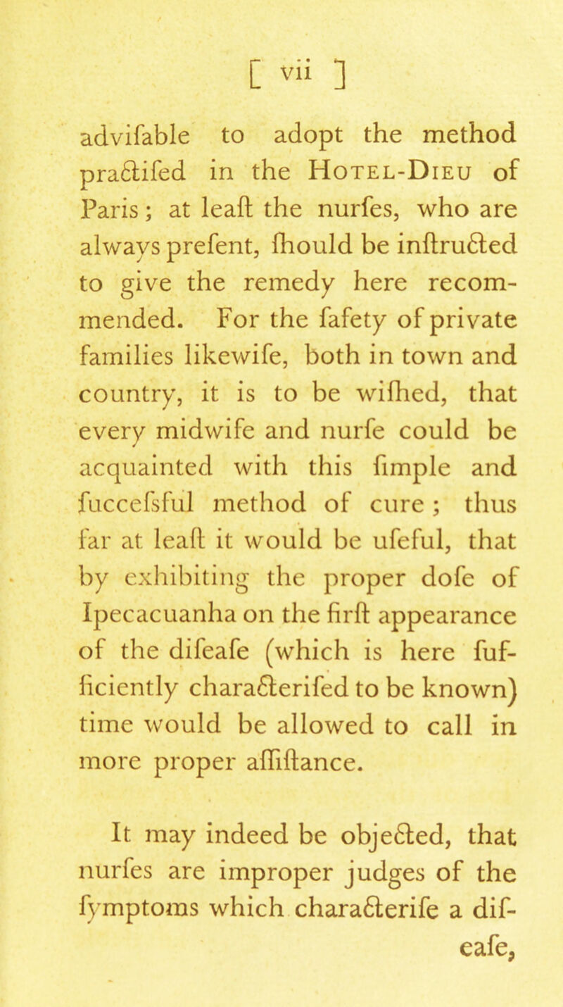advifable to adopt the method pra&ifed in the Hotel-Dieu of Paris; at leaft the nurfes, who are always prefent, fhould be inftru£ted to give the remedy here recom- mended. For the fafety of private families likewife, both in town and country, it is to be wifhed, that every midwife and nurfe could be acquainted with this fimple and fuccefsful method of cure ; thus far at leaft it would be ufeful, that by exhibiting the proper dofe of Ipecacuanha on the firft appearance of the difeafe (which is here fuf- ficiently chara£lerifed to be known) time would be allowed to call in more proper afliftance. It may indeed be obje£ted, that nurfes are improper judges of the fymptoms which chara6terife a dif- eafe,