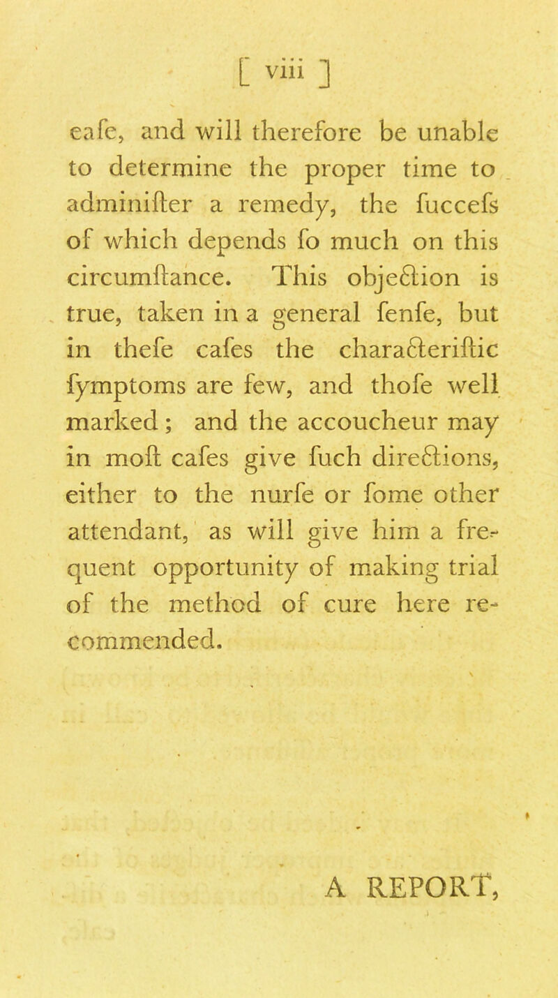 cafe, and will therefore be unable to determine the proper time to adminifter a remedy, the fuccefs of which depends fo much on this circumftance. This obje£lion is true, taken in a general fenfe, but in thefe cafes the chara&eriftic fymptoms are few, and thofe well marked ; and the accoucheur may in molt cafes give fuch direftions, either to the nurfe or fome other attendant, as will give him a fre.- quent opportunity of making trial of the method of cure here re- commended. A report,