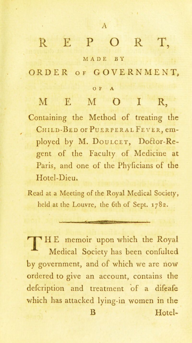 A REPORT, MADE BY ORDER of GOVERNMENT, OF A MEMOIR, Containing the Method of treating the Child-Bed or Puerperal Fever, em- ployed by M. Doulcet, Do£lor-Re- gent of the Faculty of Medicine at Paris, and one of the Phyficians of the Hotel-Dieu. Read at a Meeting of the Royal Medical Society, held at the Louvre, the 6th of Sept. 1782. H E memoir upon which the Royal Medical Society has been confulted by government, and of which we are now ordered to give an account, contains the defeription and treatment of a difeafe which has attacked lying-in women in the B Hotel-