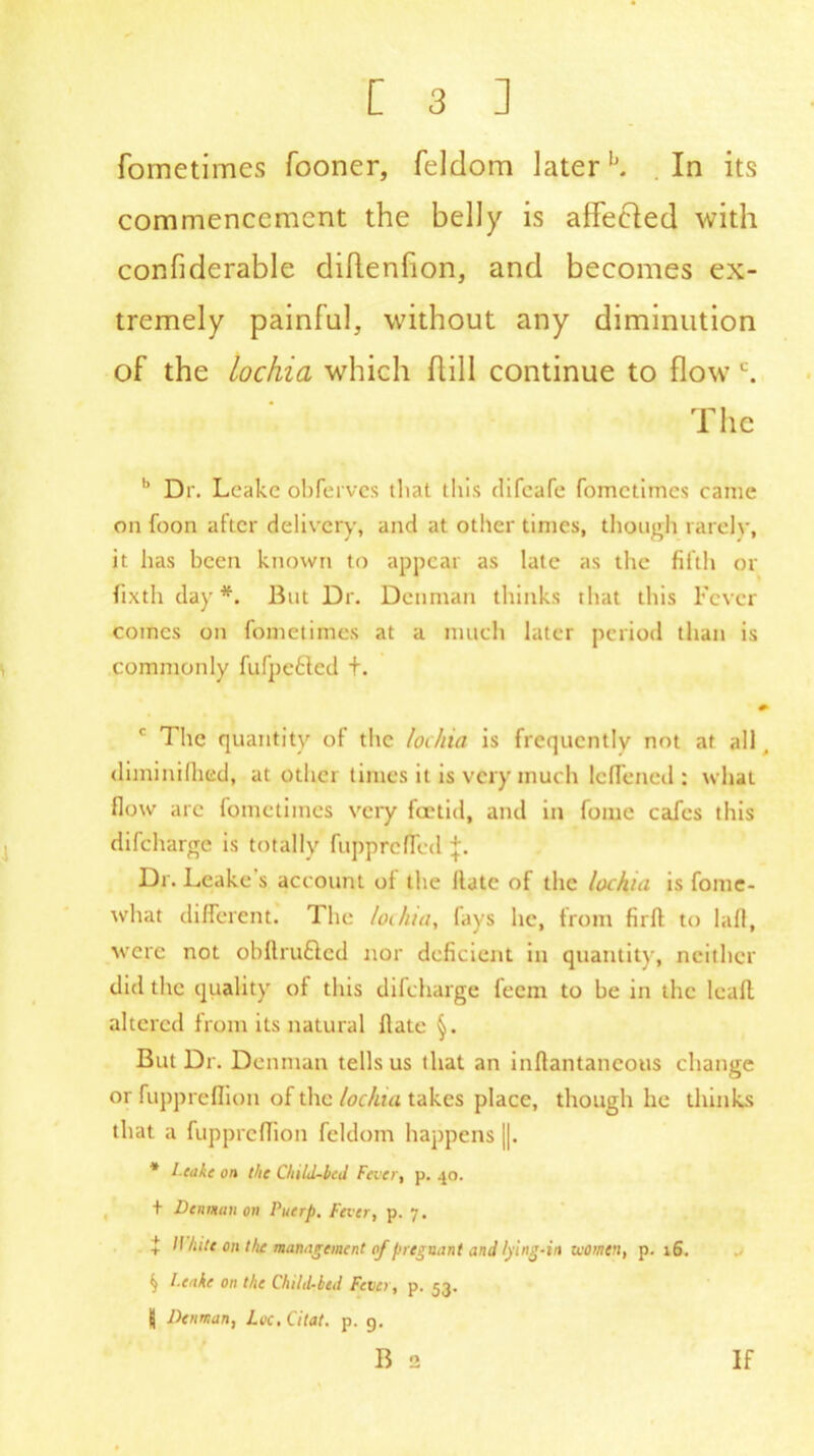 fometimes fooner, feldom later1'. In its commencement the belly is aflecled with confiderable diflenfion, and becomes ex- tremely painful, without any diminution of the Lochia which hill continue to flow c. The b Dr. Leake obferves that this difeafe fometimes came on foon after delivery, and at other times, though rarelv, it has been known to appear as late as the fifth or fixth day *. But Dr. Denman thinks that this Fever comes on fometimes at a much later period than is commonly fufpe6led t. c The quantity of the lochia is frequently not at all , diminifhed, at other times it is very much lcfTened : what flow arc fometimes very foetid, and in fome cafes this difeharge is totally fupprefTed j. Dr. Leake s account of the Hate of the lochia is fome- what different. The lochia, fays he, from firft to lall, were not obftru&ed nor deficient in quantity, neither did the quality of this difeharge feem to he in the leafl altered from its natural flate But Dr. Denman tells us that an inflantancous change or fuppreflion of the lochia takes place, though he thinks that a fuppreflion feldom happens ||. * Leake on the Child-bed Fever, p. 40. + Daman on Puerp. Fever, p. 7. t H hilt on the management of pregnant and lying-in women, p. 16. if Leake on the Child-bed Fever, p. 53. j| Denman, Lee. Citat. p. 9. B 2 If