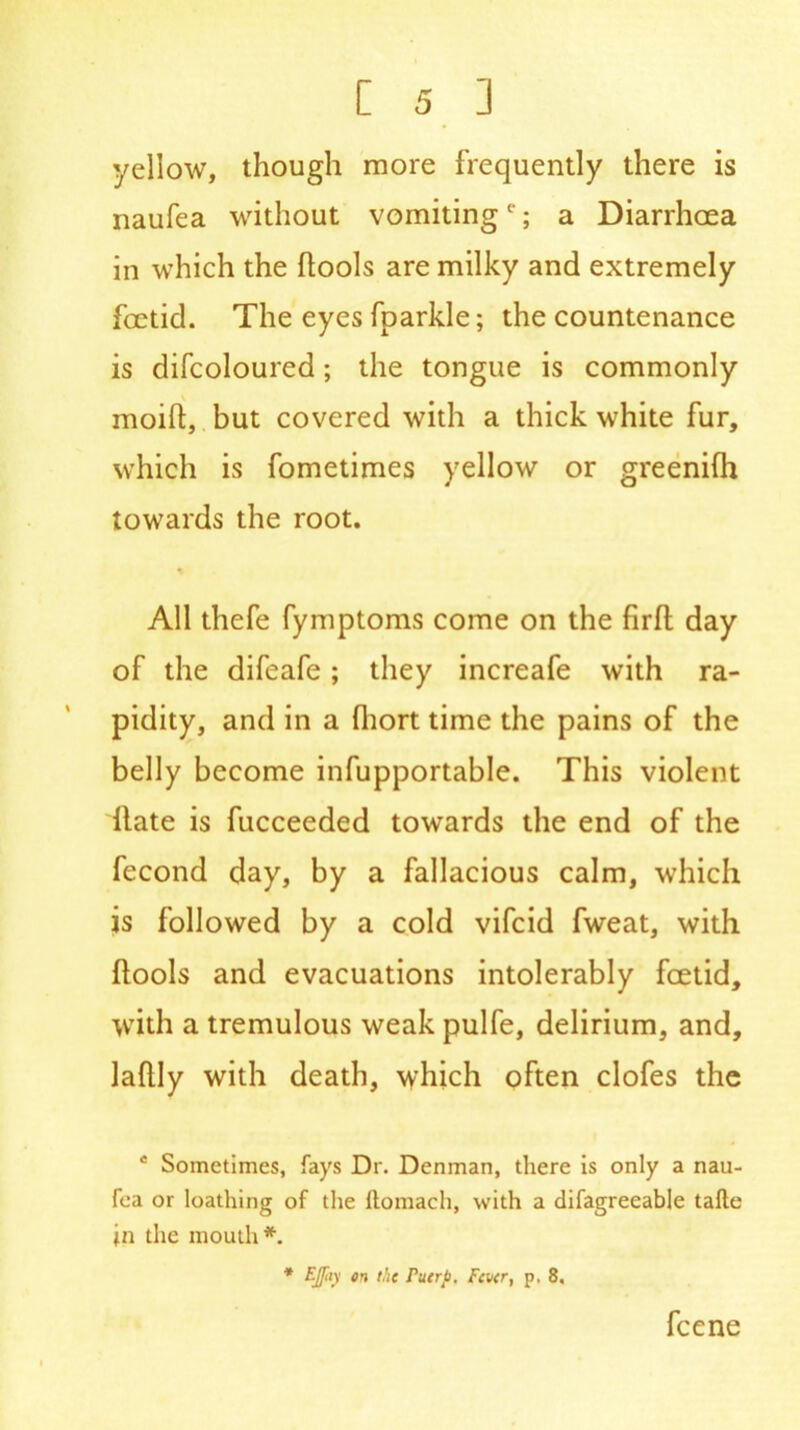yellow, though more frequently there is naufea without vomitinge; a Diarrhoea in which the ffools are milky and extremely foetid. The eyes fparkle; the countenance is difcoloured; the tongue is commonly moift, but covered with a thick white fur, which is fometimes yellow or greenifh towards the root. All thefe fymptoms come on the firfl day of the difeafe; they increafe with ra- pidity, and in a fhort time the pains of the belly become infupportable. This violent Hate is fucceeded towards the end of the fecond day, by a fallacious calm, which js followed by a cold vifcid fweat, with (tools and evacuations intolerably fcetid, with a tremulous weak pulfe, delirium, and, laftly with death, which often clofes the e Sometimes, fays Dr. Denman, there is only a nau- fea or loathing of the ltomach, with a difagreeable tafte in the mouth*. * EJfiy on the Puerto, Fever, p. 8, fcene