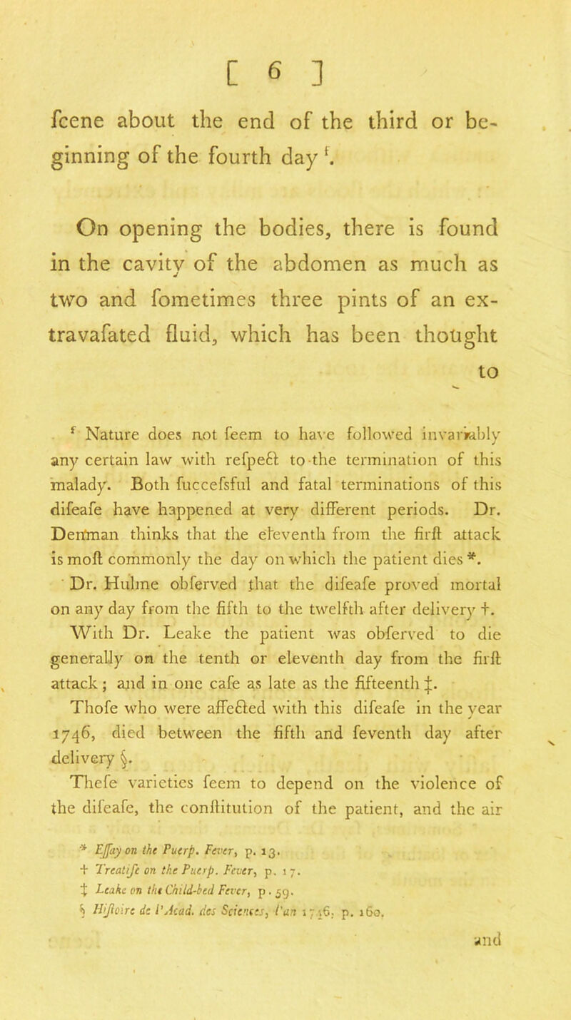 fcene about the end of the third or be- ginning of the fourth day f. On opening the bodies, there is found in the cavitv of the abdomen as much as j two and fometimes three pints of an ex- travafated fluid, which has been thought to f Nature does not feem to have followed invariably any certain law with refpeft to the termination of this malady. Both fuccefsful and fatal terminations of this difeafe have happened at very different periods. Dr. Den'man thinks that the eleventh from the firffc attack ismoft commonly the day on which the patient dies*. Dr. Hulme obferv.ed that the difeafe proved mortal on any day from the fifth to the twelfth after delivery t. With Dr. Leake the patient was obferved to die generally on the tenth or eleventh day from the firft attack; and in one cafe as late as the fifteenth p Thofe who were affefted -with this difeafe in the year 1746, died between the fifth and feventh day after delivery §. Thefe varieties feem to depend on the violence of the difeafe, the conftitution of the patient, and the air * E[fay on the Puerp. Fever, p. 13, + Treatife on the Piterp. Fever, p. 17. X Leake on the Child-bed Fever, p • 59. S Hijloire de l'Acad, dec Sciences, Cart it i6; p. 160. and