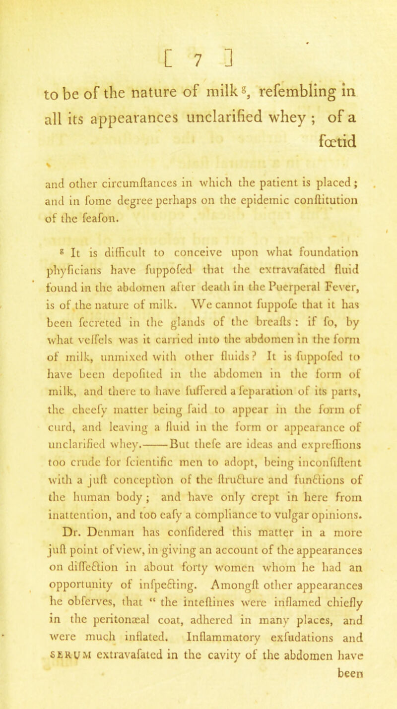 to be of the nature of milks, refembling in all its appearances unclarified whey ; of a foetid % and other circumftances in which the patient is placed; and in fome degree perhaps on the epidemic conftitution of the feafon. g It is difficult to conceive upon what foundation phyficians have fuppofed that the extravafated fluid found in the abdomen after death in the Puerperal Fever, is of the nature of milk. We cannot fuppofe that it has been fecreted in the glands of the breads : if fo, by what velfels was it carried into the abdomen in the form of milk, unmixed with other fluids? It is fuppofed to have been depofited in the abdomen in the form of milk, and there to have differed afeparation of its parts, the cheefy matter being faid to appear in the form of curd, and leaving a fluid in the form or appearance of unclarified whey. But thefe are ideas and expreffions too crude for fcientific men to adopt, being inconfident with a juft conception of the ftru&ure and funtlions of the human body ; and have only crept in here from inattention, and too cafy a compliance to vulgar opinions. Dr. Denman has confidered this matter in a more juft point of view, in giving an account of the appearances on difTe&ion in about forty women whom he had an opportunity of infpeffing. Amongft other appearances he obferves, that “ the inteftines were inflamed chiefly in the peritonaeal coat, adhered in many places, and were much inflated. Inflammatory exfudations and serum extravafated in the cavity of the abdomen have been