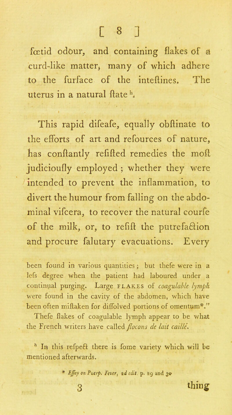 Foetid odour, and containing flakes of a curd-like matter* many of which adhere to the furface of the inteflines. The uterus in a natural Hate ’h This rapid difeafe, equally obflinate to the efforts of art and refources of nature, has conftantly refilled remedies the moll judicioufly employed ; whether they were intended to prevent the inflammation, to divert the humour from falling on the abdo- minal vifcera, to recover the natural courfe of the milk, or, to refill the putrefadion and procure falutary evacuations. Every been found in various quantities; but thefe were in a 3efs degree when the patient had laboured under a continual purging. Large flakes of coagulable lymph were found in the cavity of the abdomen, which have been often miftaken for diffolved portions of omentum*.” Thefe flakes of coagulable lymph appear to be what the French writers have called flocons de lait caille. h In this refpeft there is fome variety which will be mentioned afterwards. * EJpiy on Puerp. Fever, 2d edit. p. 29 and 3<? 3 thing