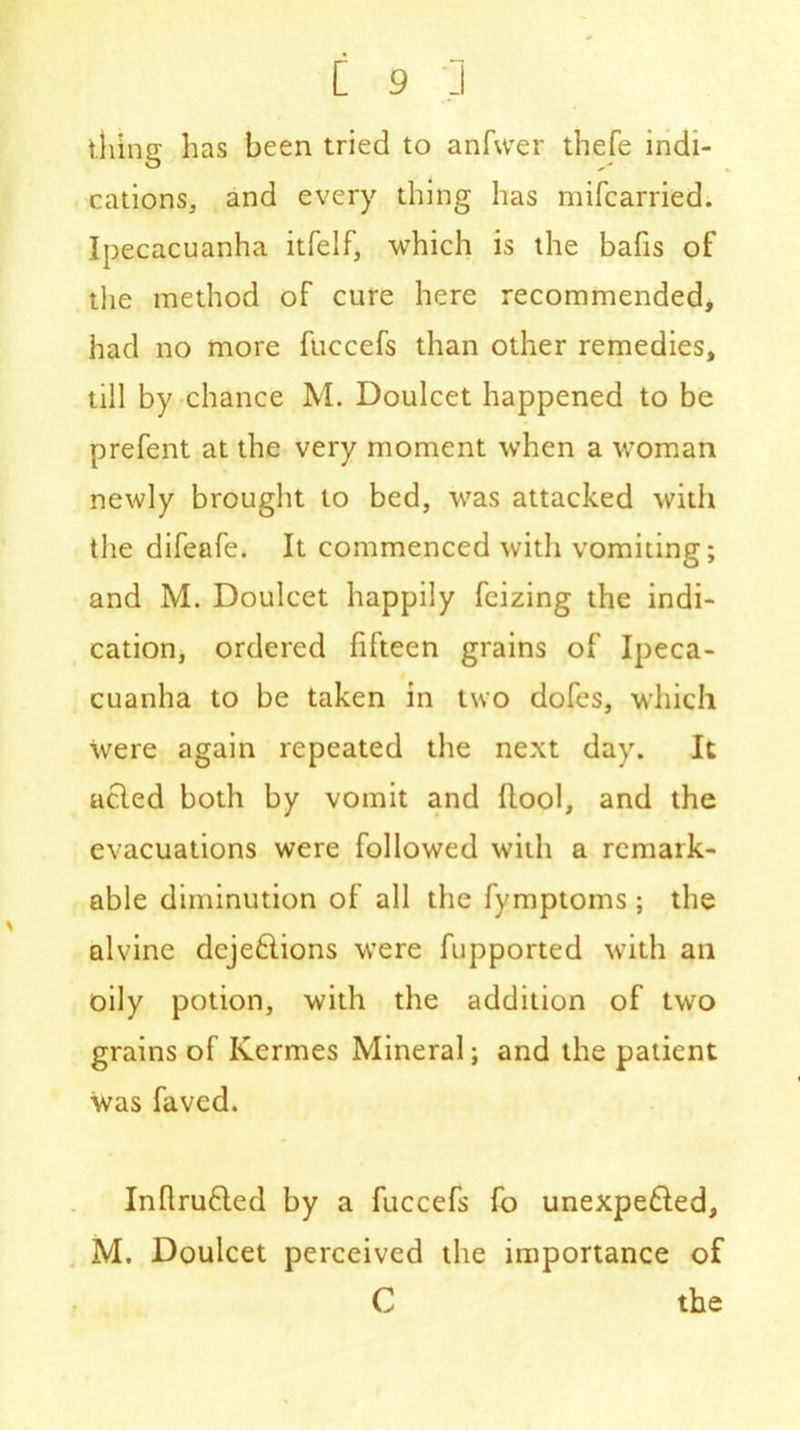 thing has been tried to anfwer thefe indi- cations, and every thing has mifcarried. Ipecacuanha itfelf, which is the bafis of the method of cure here recommended, had no more fuecefs than other remedies, till by chance M. Doulcet happened to be prefent at the very moment when a woman newly brought to bed, was attacked with the difeafe. It commenced with vomiting; and M. Doulcet happily fcizing the indi- cation, ordered fifteen grains of Ipeca- cuanha to be taken in two dofes, which were again repeated the next day. It acted both by vomit and (lool, and the evacuations were followed with a remark- able diminution of all the fymptoms; the alvine dcje&ions were fupported with ail oily potion, with the addition of two grains of Kermes Mineral; and the patient was faved. Inflrufled by a fuccefs fo unexpe£led, M. Doulcet perceived the importance of C the