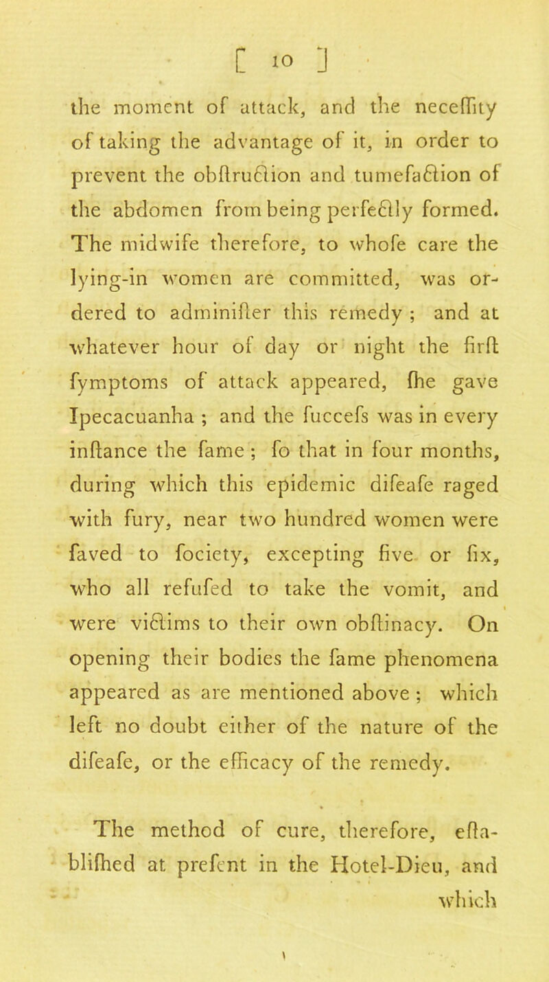 the moment of attack, and the neceffity of taking the advantage of it, in order to prevent the obftrublion and tumefaftion of the abdomen from being perfeblly formed. The midwife therefore, to whofe care the lying-in women are committed, was or- dered to adminifler this remedy ; and at whatever hour of day or night the fir ft fymptoms of attack appeared, fhe gave Ipecacuanha ; and the fuccefs was in every inftance the fame ; fo that in four months, during which this epidemic difeafe raged with fury, near two hundred women were faved to fociety, excepting five or fix, who all refufed to take the vomit, and were vi£lims to their own obftinacy. On opening their bodies the fame phenomena appeared as are mentioned above ; which left no doubt either of the nature of the difeafe, or the efficacy of the remedy. The method of cure, therefore, efta- blifhed at prefent in the Hotel-Dieu, and which