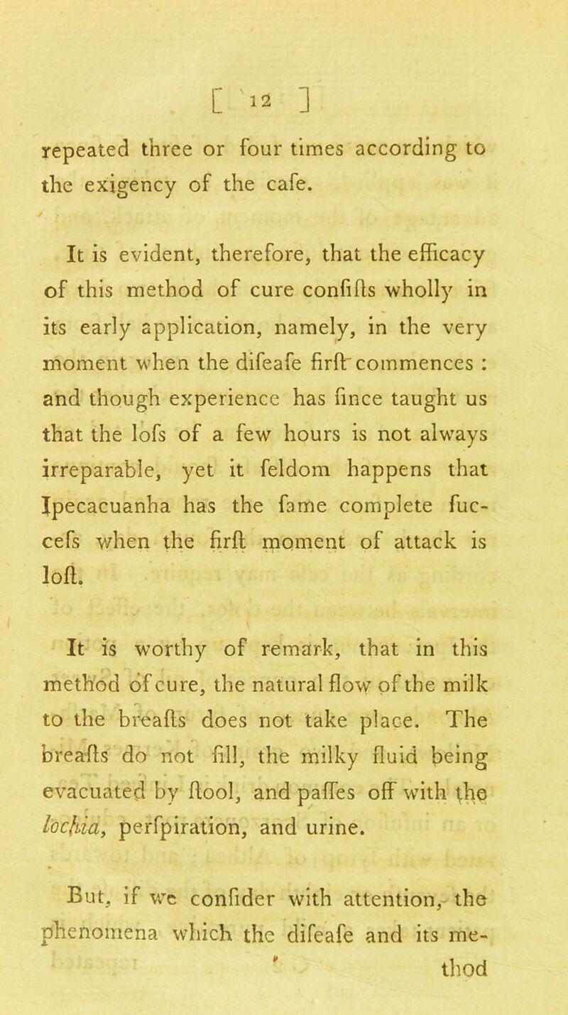 repeated three or four times according to the exigency of the cafe. It is evident, therefore, that the efficacy of this method of cure confifls -wholly in its early application, namely, in the very moment when the difeafe firffi commences : and though experience has fince taught us that the lofs of a few hours is not always irreparable, yet it feldom happens that Ipecacuanha has the fame complete fuc- cefs when the firft moment of attack is loft. It is worthy of remark, that in this method of cure, the natural flow of the milk to the breafts does not take place. The breafts do not fill, the milky fluid being evacuated by ftool, and paffes off with the locfria, perfpiration, and urine. But, if wc confider with attention, the phenomena which the difeafe and its me- thod