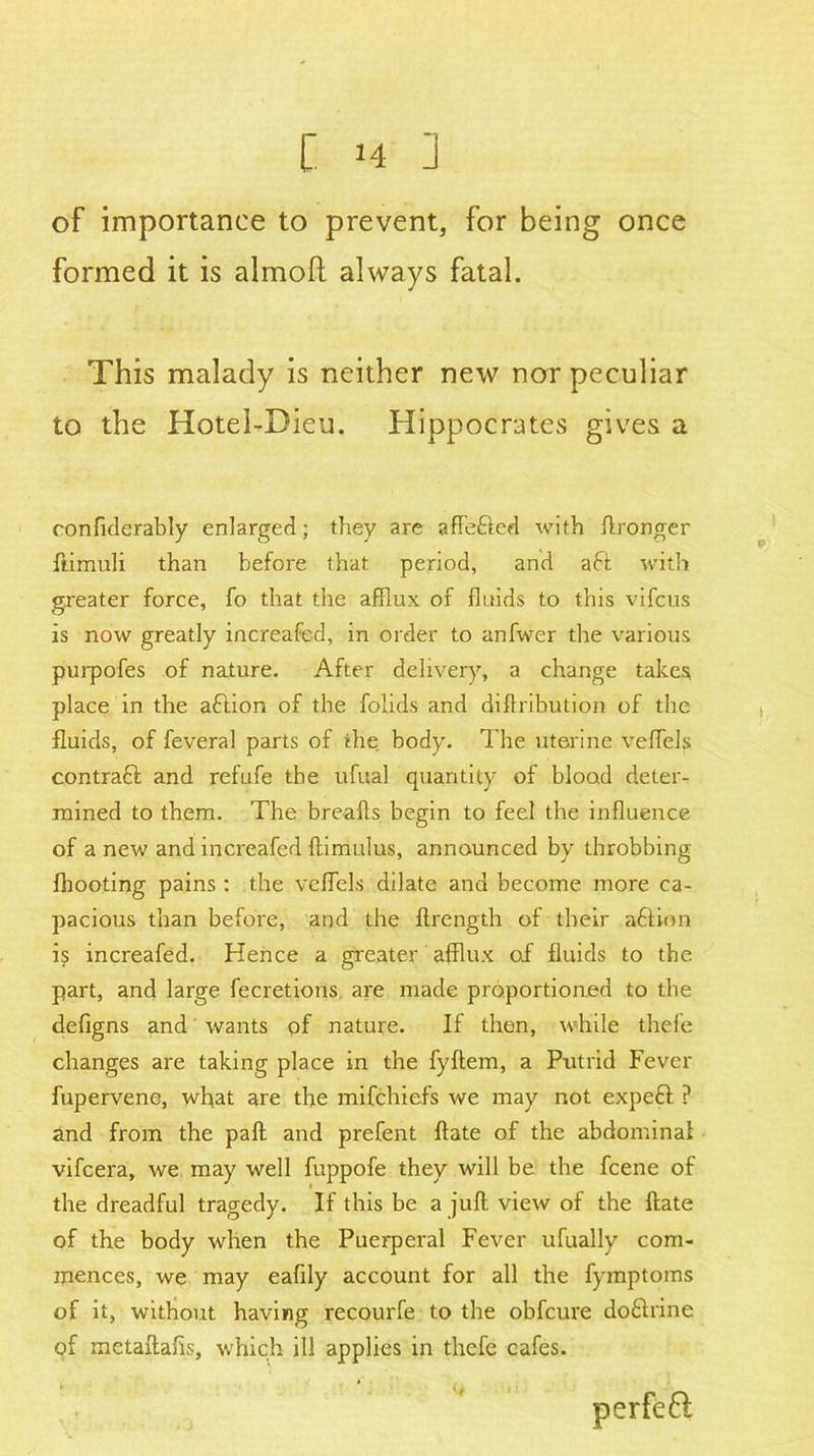 of importance to prevent, for being once formed it is almoft always fatal. This malady is neither new nor peculiar to the Hotei-Dieu. Hippocrates gives a eonfiderably enlarged; they are affefted with ftronger ftimuli than before that period, and aft with greater force, fo that the afflux of fluids to this vifcus is now greatly increafed, in order to anfwer the various purpofes of nature. After delivery, a change takes place in the aftion of the folids and diftribution of the fluids, of feveral parts of the body. The uterine vefflels contraft and refufe the ufual quantity of blood deter- mined to them. The breafts begin to feel the influence of a new and increafed ftimulus, announced by throbbing fhooting pains : the vefflels dilate and become more ca- pacious than before, and the ftrength of their aftion is increafed. Hence a greater afflux of fluids to the part, and large fecretions are made proportioned to the defigns and wants of nature. If then, while thefe changes are taking place in the fyftem, a Putrid Fever fupervene, what are the mifchiefs we may not expeft ? and from the paft and prefent ftate of the abdominal vifcera, we may well fuppofe they will be the fcene of the dreadful tragedy. If this be a juft view of the ftate of the body when the Puerperal Fever ufually com- mences, we may eafily account for all the fymptoms of it, without having recourfe to the obfcure doftrine of metaftahs, which ill applies in thefe cafes.