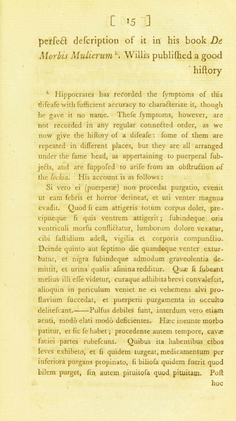 [ '5 ] perfeft defcription of it in his book De Morins Mulierum k* Willis publifhed a good hiftory k Hippocrates has recorded the fymptoms of this difeafe with fufficient accuracy to chara&erize it, though lie gave it no name. Thefe fymptoms, however, are not recorded in any regular connefted order, as we now give the hi dory of a difeafe: fome of them are repeated in different places, but they are all arranged under the fame head, as appertaining to puerperal fub- jefts, alid are fiippoTed to arife from an obftru£lion of the lochia. His account is as follows: Si vero ei (puerpene) non procedat purgatio, cvcnit lit earn febris et horror detincat, ct uti venter raagnus evadit. Quod fi earn attigeris totum corpus dolct, pre- cipueque fi quis ventrem attigerit; fubindeque oris ventriculi morfu confliflatur, lumboruin dolore vexatur, cibi faflidium adcfl, vigilia et corporis compun£lio. Deinde quinto aut feptimo die quandoque venter extur- batur, et. nigra fubindeque admodum graveolentia de- niittit, et urina qualis alinina redditur. Quae fi fubeant melius illi elfc videtur, curaquc adhibitabrevi convalefcit, alioquin in periculum veniet ne ci vehemens alvi pro- fluvium fuccedat, et puerperii purgamenta in occulto delitefcant. Pulfus debiles funt, interdum vero etiam acuti, modo elati modo deficientes. Hiec ineunte morbo patitur, et fic fe habet; procedente autem tempore, cavae faciei partes rubefeunt. Quibus ita habentibus cibos leves exhibeto, et fi quidein turgeat, medicamentum per inferiora purgans propinato, fi biliofa quidem fuerit quod bilem purget, fin autem pituitofa quod pituitam. Poll hoc \