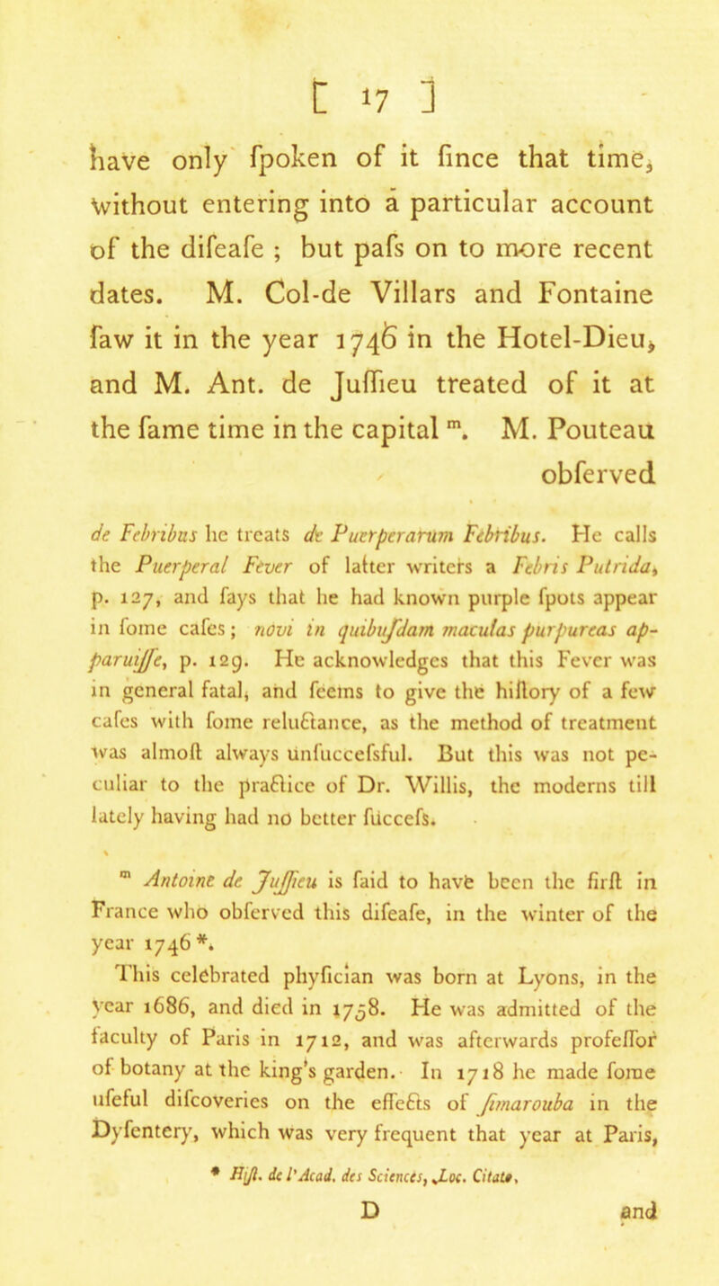 have only fpoken of it fince that time, without entering into a particular account of the difeafe ; but pafs on to more recent dates. M. Col-de Villars and Fontaine faw it in the year 1746 in the Hotel-Dieu^ and M. Ant. de Jufiieu treated of it at the fame time in the capital m. M. Pouteau obferved de Febnbus lie treats de Puerperarum Febribus. He calls the Puerperal Fever of latter writers a Febris Putrida, p. 127, and fays that he had known purple fpots appear in fome cafes; novi in quibujdam maculas purpureas ap- paruiffc, p. 129. He acknowledges that this Fever was in general fatal* and feems to give the hiflory of a few cafes with fome reluctance, as the method of treatment was almoft: always unfuccefsful. But this was not pe- culiar to the practice of Dr. Willis, the moderns till lately having had no better fiiccefs. \ m Antoine de Jujfieu is faid to havfe been the firft in France who obferved this difeafe, in the winter of the year 1746 *. This celebrated phyfician was born at Lyons, in the year 1686, and died in 1758. Fie was admitted of the iaculty of Paris in 1712, and was afterwards profe/Tor of botany at the king’s garden. In 1718 he made fome ufeful difeoveries on the efTeCts of Jimarouba in the Dyfcntery, which was very frequent that year at Paris, * H\Ji. id'Acad, da Sciences, J-oc. Citat*, D and