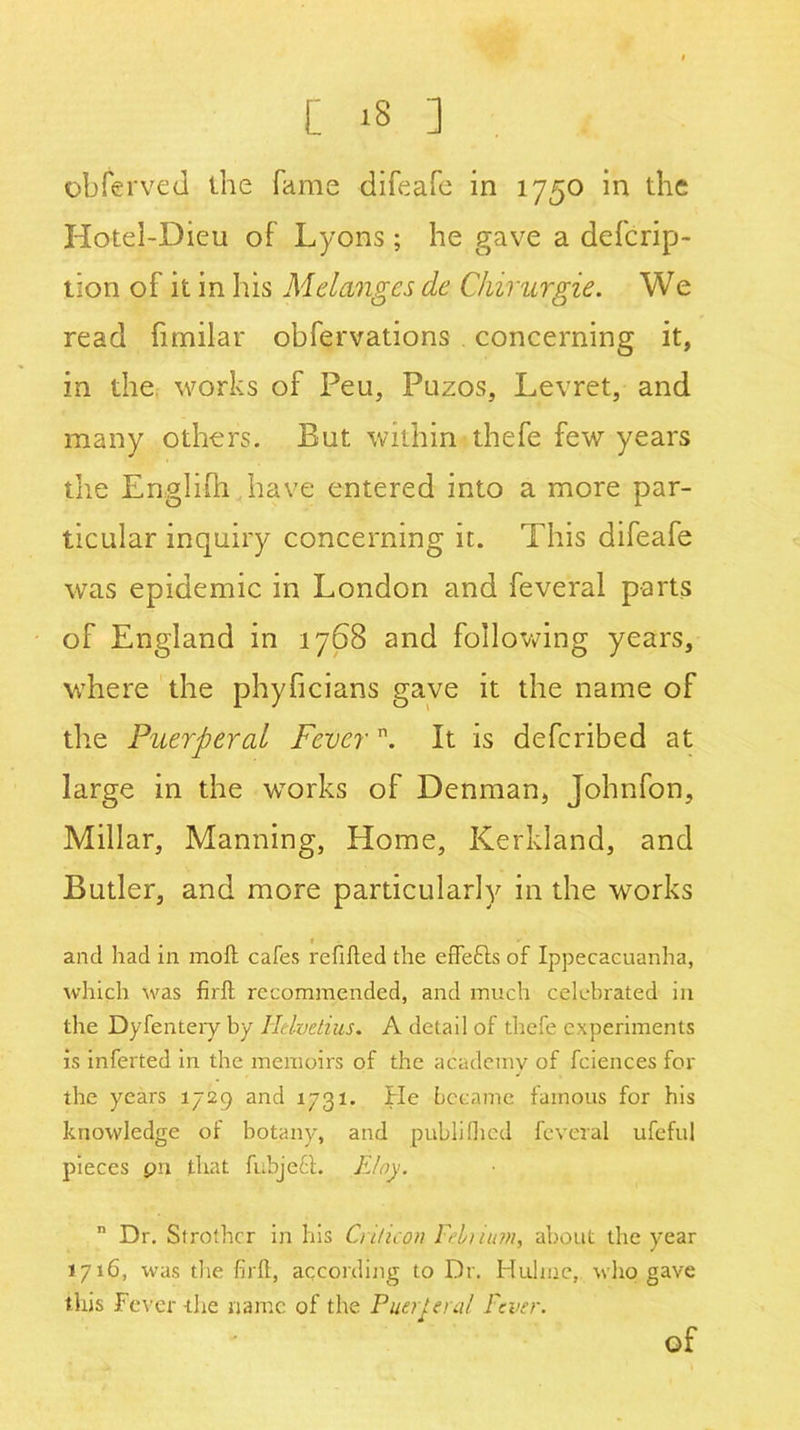 [ ‘8 ] obferved the fame difeafe in 1750 in the Hotel-Dieu of Lyons; he gave a defcrip- tion of it in his Melanges de Chirurgie. We read fimilar obfervations concerning it, in the works of Feu, Puzos, Levret, and many others. But within thefe few years the Engliih have entered into a more par- ticular inquiry concerning it. This difeafe was epidemic in London and feveral parts of England in 1768 and following years, where the phyheians gave it the name of the Puerperal Fevern. It is deferibed at large in the works of Denman, Johnfon, Millar, Manning, Home, Kerkland, and Butler, and more particularly in the works and had in molt cafes refilled the effects of Ippecacuanha, which was firft recommended, and much celebrated in the Dyfentery by Helvetius. A detail of thefe experiments is inferted in the memoirs of the academy of fciences for the years 1729 and 1731. He became famous for his knowledge of botany, and publifhed feveral ufefui pieces pn that fubjeft. FJoy. n Dr. Strother in his Cri/icpn Frltiuni, about the year 1716, was the firft, according to Dr. Huline, who gave this Fever the name of the Fuel Ural Fever. of