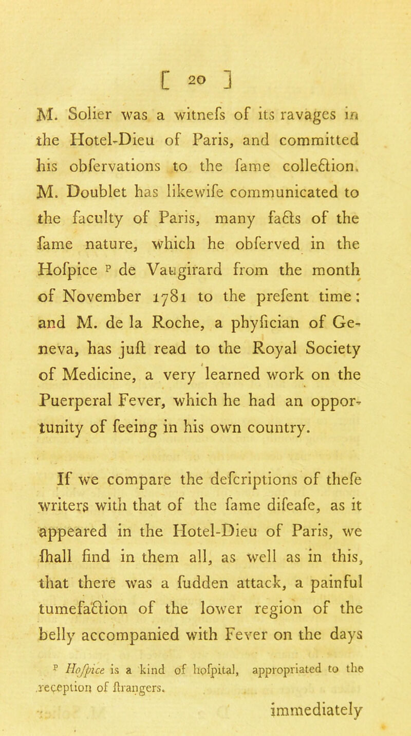 [ 2° ] M. Solier was a witnefs of its ravages in the Hotel-Dieu of Paris, and committed his obfervations to the fame colle£tion= M. Doublet has likewife communicated to the faculty of Paris, many fafts of the fame nature, which he obferved in the Hofpice p de Vaugirard from the month of November 1781 to the prefent time: and M. de la Roche, a phyfician of Ge- neva, has juft read to the Royal Society * of Medicine, a very learned work on the Puerperal Fever, which he had an oppor- tunity of feeing in his own country. If we compare the defcriptions of thefe writers with that of the fame difeafe, as it appeared in the Hotel-Dieu of Paris, wre (hall find in them all, as well as in this, that there was a fudden attack, a painful tumefaHion of the lower region of the belly accompanied with Fever on the days p Hofpice is a kind of hpfpital, appropriated to the .reception of ftrangers. immediately
