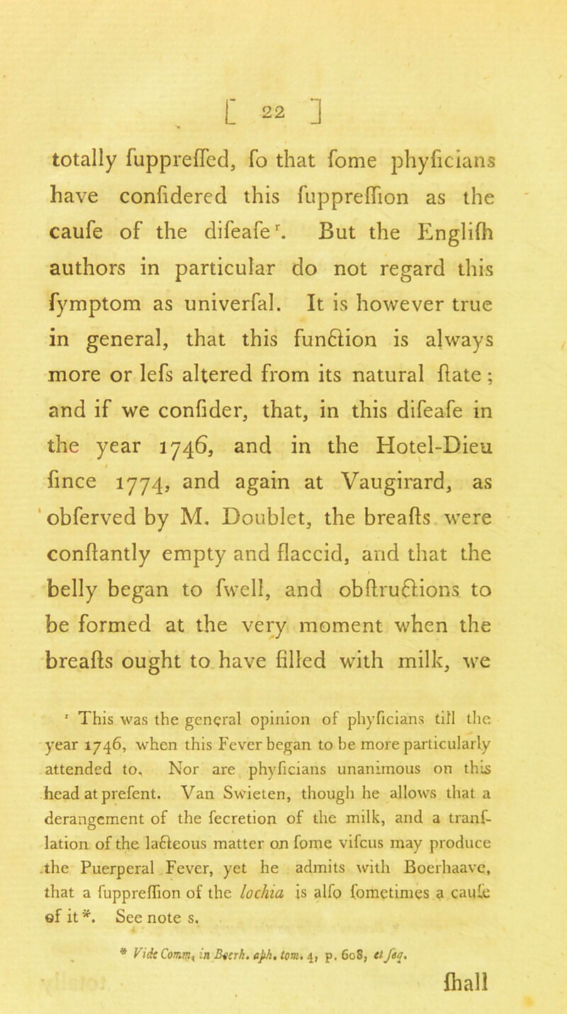 totally fupprefled, fo that home phyficians have confidered this fuppreflion as the caufe of the difeafer. But the Englifh authors in particular do not regard this fymptom as univerfal. It is however true in general, that this fun&ion is always more or lefs altered from its natural flate; and if we confider, that, in this difeafe in the year 1746, and in the Hotel-Dieu fince 1774, and again at Vaugirard, as obferved by M, Doublet, the breads were conflantly empty and flaccid, and that the belly began to fweli, and obdruBions to be formed at the very moment when the breads ought to have filled with milk, we 1 This was the general opinion of phyficians till the year 1746, when this Fever began to be more particularly attended to. Nor are phyficians unanimous on this head at prefent. Van Swieten, though he allows that a derangement of the fecretion of the milk, and a trans- lation of the laftcous matter on fome vifeus may produce .the Puerperal Fever, yet he admits with Boefhaave, that a fuppreflion of the lochia is alfo Sometimes a caule ef it *. See note s. * Vide Comm, in Bocrh. aph, tom. 4, p. 60S, el fey. {hall