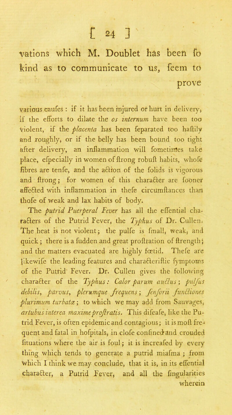 vations which M. Doublet has been fo kind as to communicate to us, feem to prove various caufes : if it has been injured of hurt in delivery'} if the efforts to dilate the os internum have been too Violent, if the placenta has been feparated too haftily and roughly* or if the belly has been bound too tight after delivery, an inflammation will fometinfes take place, efpecially ill women of ftrong robuft habits, wliofe fibres are tenfe, and the action of the folids is vigorous and flrong; for women of this character are fooner affeCted with inflammation in thefe circumftances than thofe of weak and lax habits of body. The putrid Puerperal Fever has all the effential cha- racters of the Putrid Fever, the Typhus of Dr. Cullen* The heat is not violent; the pulfe is fmall, weak} and quick; there is a fudden and great proftration of ftrength} and the matters evacuated are highly foetid. Thefe are likewife the leading features and charaCteriflic fyinptoms of the Putrid Fever. Dr. Cullen gives the following character of the Typhus: Calor parum auflus; pul/us debilis, parvus, plerumque frequens ; fenforii fun Elio nes plurimum turbatce; to which we may add from Sauvages, artubus interea maximeprojlralis. This difeafe, like the Pu- trid Fever, is often epidemic and contagious; it is molt fre- quent and fatal in hofpitals* in clofe confinedand crouded fituations where the air is foul; it is increafed by every thing which tends to generate a putrid miafma ; from which I think we may conclude, that it is, in its effential character, a Putrid Fever, and all the Angularities wherein