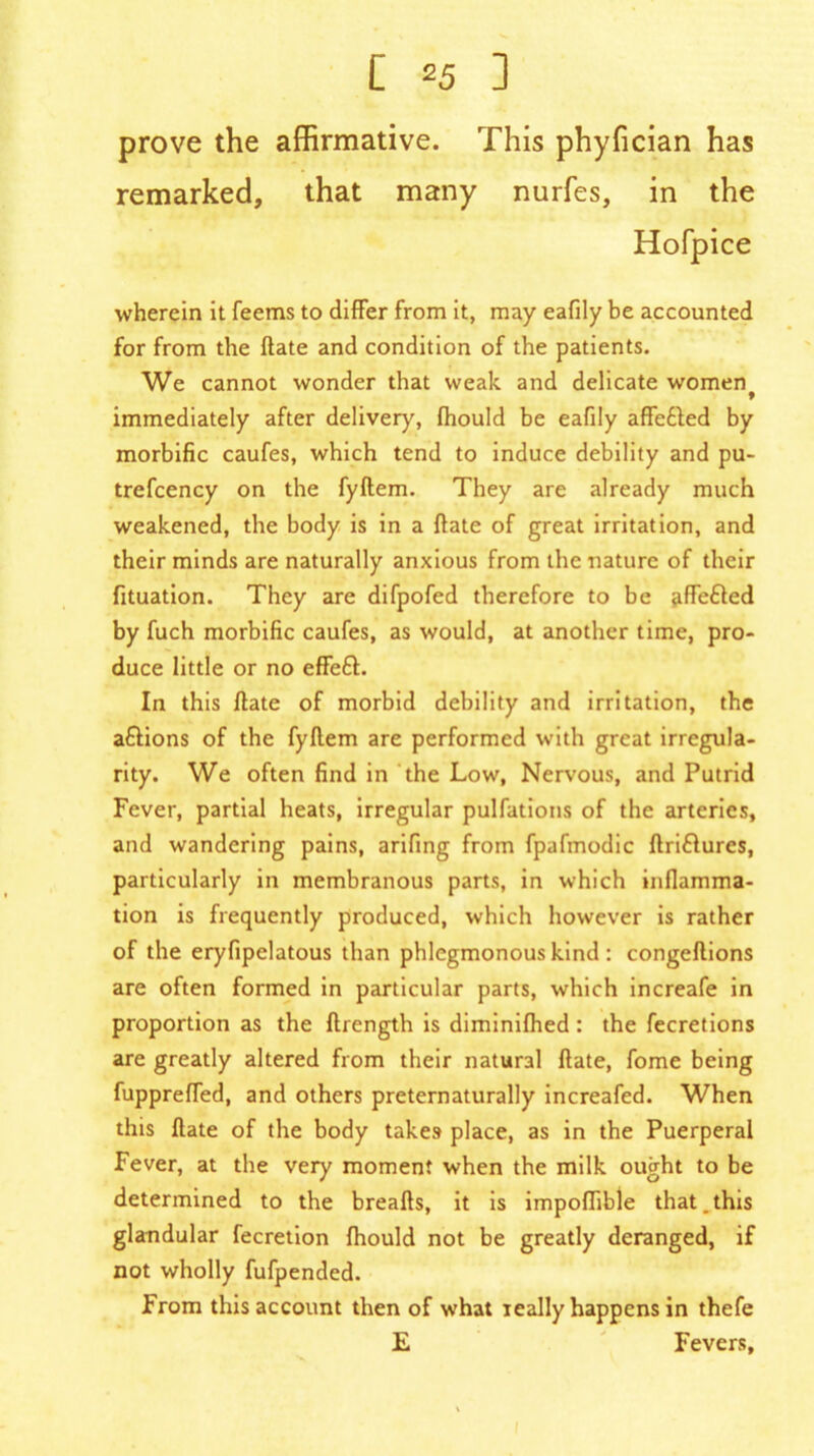 prove the affirmative. This phyfician has remarked, that many nurfes, in the Hofpice wherein it feems to differ from it, may eafily be accounted for from the ftate and condition of the patients. We cannot wonder that weak and delicate woment immediately after deliver)', (hould be eafily affe&ed by morbific caufes, which tend to induce debility and pu- trefcency on the fyftem. They are already much weakened, the body is in a ftate of great irritation, and their minds are naturally anxious from the nature of their fituation. They are difpofed therefore to be affe&ed by fuch morbific caufes, as would, at another time, pro- duce little or no effeft. In this ftate of morbid debility and irritation, the aftions of the fyftem are performed with great irregula- rity. We often find in the Low, Nervous, and Putrid Fever, partial heats, irregular pulfations of the arteries, and wandering pains, arifing from fpafmodic ftriflures, particularly in membranous parts, in which inflamma- tion is frequently produced, which however is rather of the eryfipelatous than phlegmonous kind : congeftions are often formed in particular parts, which increafe in proportion as the ftrength is diminiftied : the fecretions are greatly altered from their natural ftate, fome being fuppreffed, and others preternaturally increafed. When this ftate of the body takes place, as in the Puerperal Fever, at the very moment when the milk ought to be determined to the breafts, it is impoflible that.this glandular fecretion fhould not be greatly deranged, if not wholly fufpended. From this account then of what really happens in thefe E Fevers,