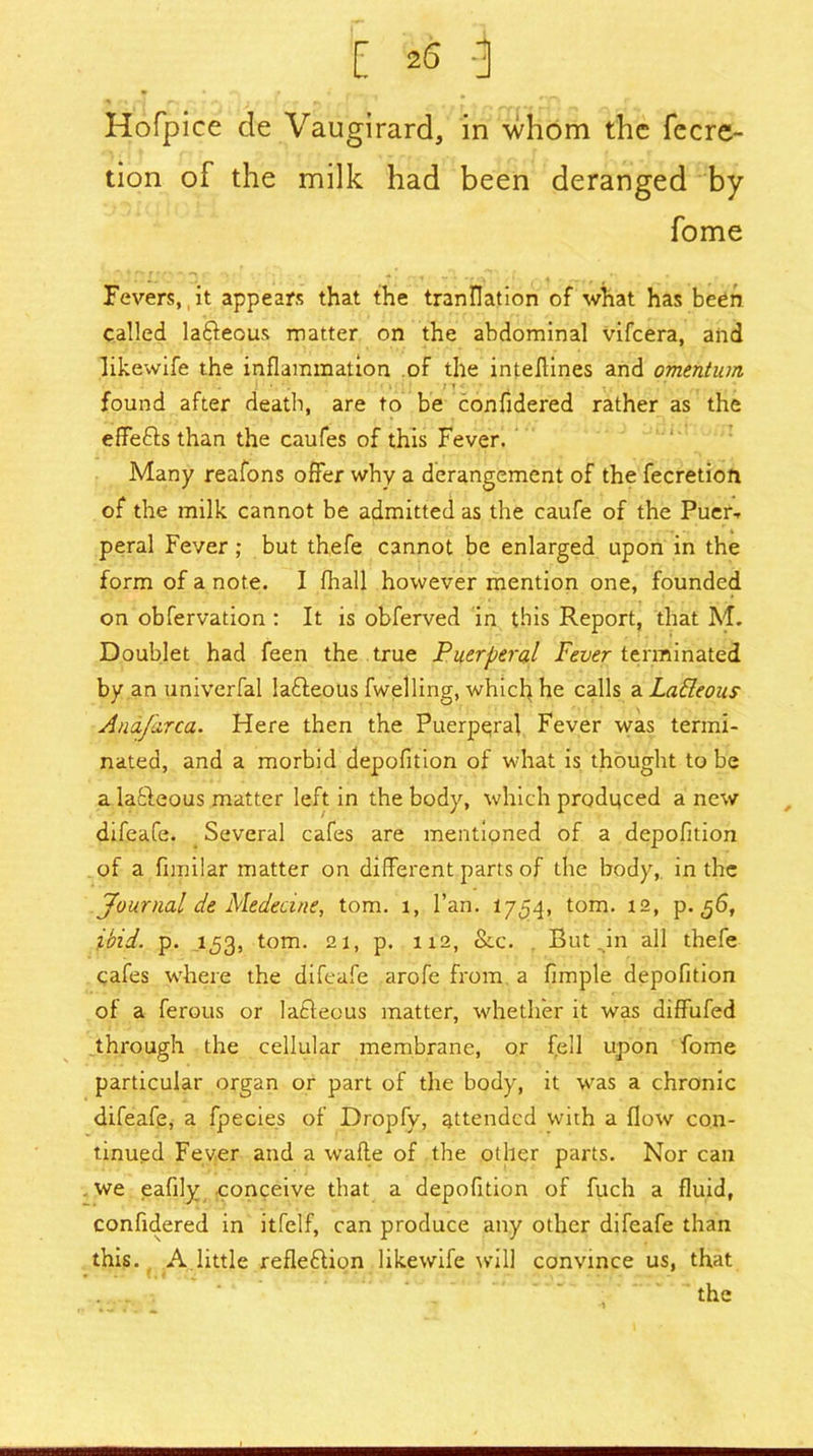 Hofpice cle Vaugirard, in whom the fecre- tion of the milk had been deranged by fome Fevers, it appears that the tranflation of what has been called la&eous matter on the abdominal vifeera, and likewife the inflammation of the inteflines and omentum ! • '. • . ■ ; n < :■ i V . ; found after death, are to be conudered rather as the effects than the caufes of this Fever. Many reafons offer why a derangement of the fecretion of the milk cannot be admitted as the caufe of the Puer- peral Fever ; but thefe cannot be enlarged upon in the form of a note. I (hall however mention one, founded on obfervation : It is obferved in this Report, that M. Doublet had feen the true Puerperal Fever terminated by an univerfal lafteous fwelling, which he calls a LaEleous Anafarca. Here then the Puerperal Fever was termi- nated, and a morbid depofition of what is thought to be a lafieous matter left in the body, which produced a new difeafe. Several cafes are mentioned of a depofition of a fimilar matter on different parts of the body, in the Journal de Mededne, tom. l, fan. 1754, tom. 12, p. 56, ibid. p. 153, tom. 21, p. 112, &c. Butrin all thefe cafes where the difeafe arofe from a Ample depofition of a ferous or latleous matter, whether it was diffufed through the cellular membrane, or fell upon fome particular organ or part of the body, it was a chronic difeafe, a fpecies of Dropfy, attended with a flow con- tinued Fever and a wafte of the other parts. Nor can . we eafily conceive that a depofition of fuch a fluid, confidered in itfelf, can produce any other difeafe than this. A little reflexion likewife will convince us, that