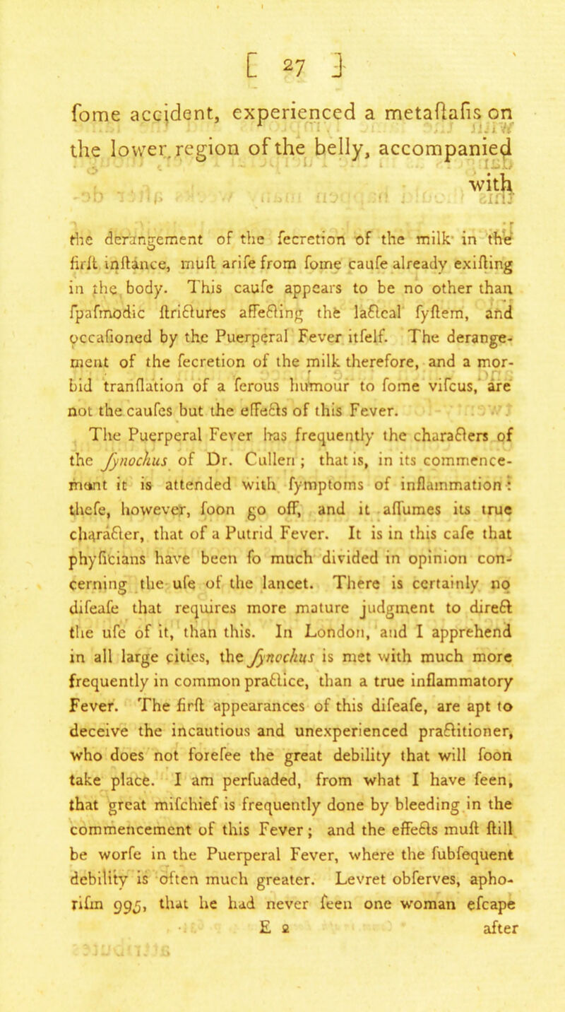 fome accident, experienced a metaflafis on the lower region of the belly, accompanied with the derangement of the fecretion of the milk in the firit inftince, muff arifefrom fome caufe already exifling in the body. This caufe appears to be no other than, fpafmodic ftriflures affedling the laflcal fyftem, and occafioned by the Puerperal Fever itfelf. The derange- ment of the fecretion of the milk therefore, and a mor- bid tranflation of a ferous humour to fome vifeus, are not the caufes but the effetts of this Fever. The Puerperal Fever has frequently the charaflers of the fynochus of Dr. Cullen ; that is, in its commence- munt it is attended with fymptoms of inflammation : thefe, however, foon go off, and it aflumes its true cliitrafter, that of a Putrid Fever. It is in this cafe that phyficians have been fo much divided in opinion con- cerning the ufe of the lancet. There is certainly no difeafe that requires more mature judgment to direft the ufc of it, than this. In London, and I apprehend in all large cities, the Jy nochus is met with much more frequently in common prablice, than a true inflammatory Fever. The firfl appearances of this difeafe, are apt to deceive the incautious and unexperienced praftitioner, who does not forefee the great debility that will foon take place. I am perfuaded, from what I have feen, that great mifehief is frequently done by bleeding in the commencement of this Fever; and the effedls muft ftill be worfe in the Puerperal Fever, where the fubfequent debility is often much greater. Levret obferves, apho- rifm 99,5, that he had never feen one woman efcape E a after