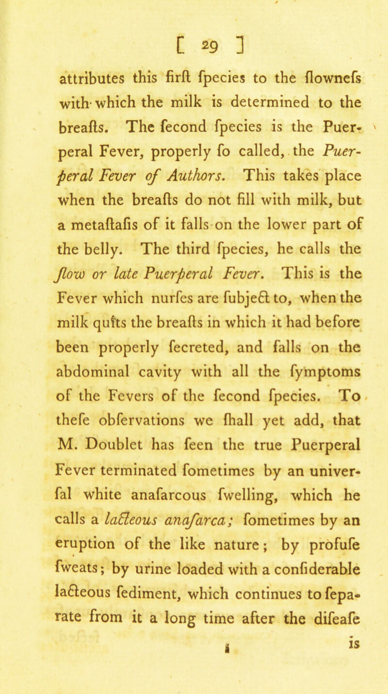 attributes this fird fpecies to the flownefs with- which the milk is determined to the breads. The fecond fpecies is the Puer- peral Fever, properly fo called, the Puer- peral Fever of Authors. This takes place when the breads do not fill with milk, but a metadafis of it falls on the lower part of the belly. The third fpecies, he calls the flow or late Puerperal Fever. This is the Fever which nurfes are fubjeft to, when the milk quits the breads in which it had before been properly fecreted, and falls on the abdominal cavity with all the fymptoms of the Fevers of the fecond fpecies. To thefe obfervations we diall yet add, that M. Doublet has feen the true Puerperal Fever terminated fometimes by an univer- fal white anafarcous fwelling, which he calls a laBeous anafarca; fometimes by an eruption of the like nature; by profufe fweats; by urine loaded with a confiderable la&eous fediment, which continues to fepa- rate from it a long time after the difeafe i IS