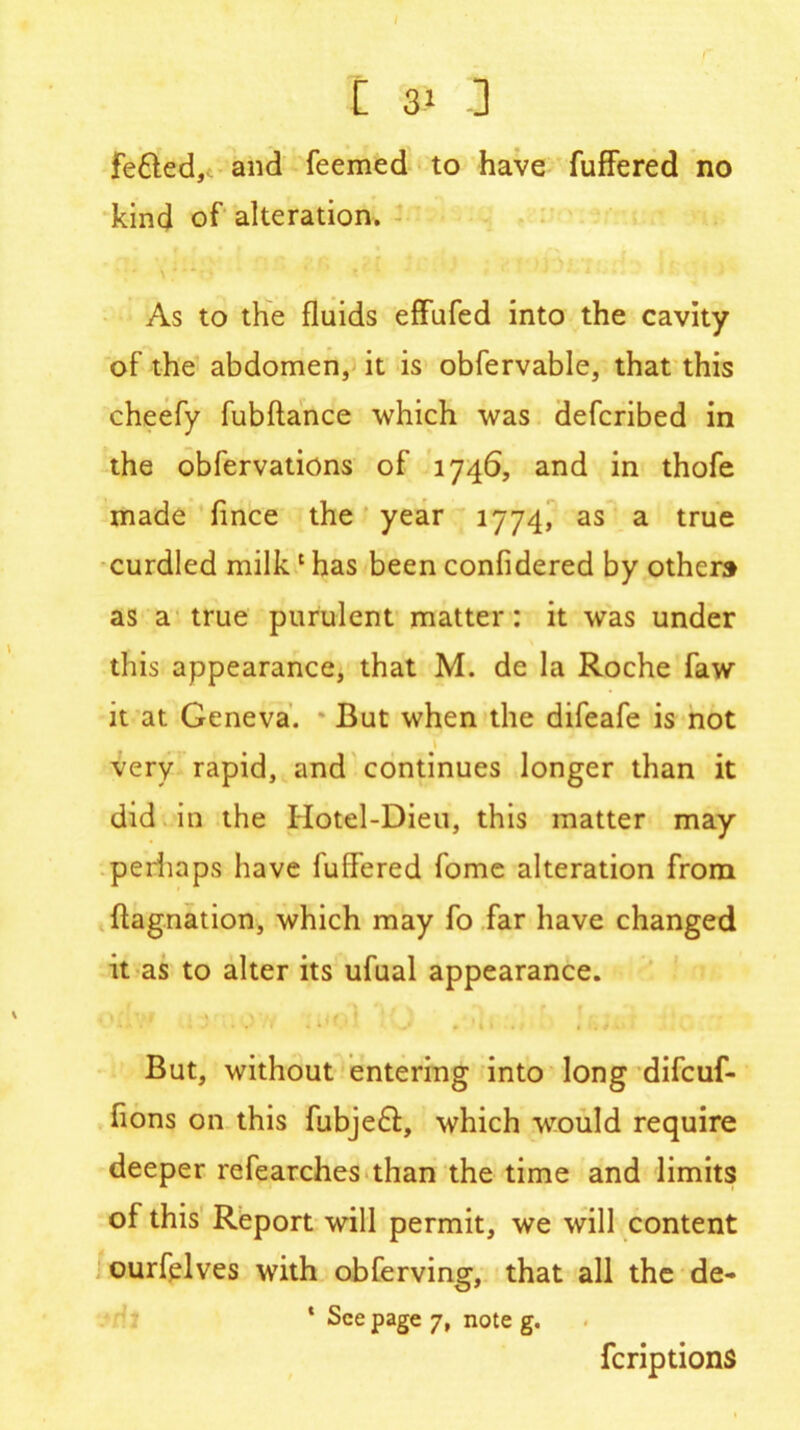 fe&ed, and feemed to have fuffered no kind of alteration. As to the fluids effufed into the cavity of the abdomen, it is obfervable, that this cheefy fubftance which was defcribed in the obfervations of 1746, and in thofe made fince the year 1774, as a true curdled milk1 has been confidered by others as a true purulent matter: it was under this appearance, that M. de la Roche faw it at Geneva. But when the difeafe is not very rapid, and continues longer than it did in the IIotel-Dieu, this matter may perhaps have fullered fome alteration from ftagnation, which may fo far have changed it as to alter its ufual appearance. 1. ' * * > i t. t 1 But, without entering into long difcuf- iions on this fubjeft, which would require deeper refearches than the time and limits of this Report will permit, we will content ourfelves tvith obferving, that all the de- * See page 7, note g. feriptions