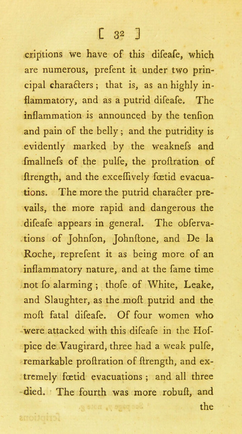 criptions we have of this difeafe, which are numerous, prefent it under two prin- cipal chara&ers ; that is, as an highly in- flammatory, and as a putrid difeafe. The inflammation is announced by the tenfion and pain of the belly; and the putridity is evidently marked by the weaknefs and fmallnefs of the pulfe, the proflration of ftrength, and the exceflively foetid evacua- tions. The more the putrid chara£ter pre- vails, the more rapid and dangerous the difeafe appears in general. The obferva- tions of Johnfon, Johnftone, and De la Roche, reprefent it as being more of an inflammatory nature, and at the fame time not fo alarming ; thofe of White, Leake, and Slaughter, as the moft putrid and the moll fatal difeafe. Of four women who were attacked with this difeafe in the Hof- pice de Vaugirard, three had a weak pulfe, remarkable proflration of ftrength, and ex- tremely foetid evacuations ; and all three died. The fourth was more robuft, and the