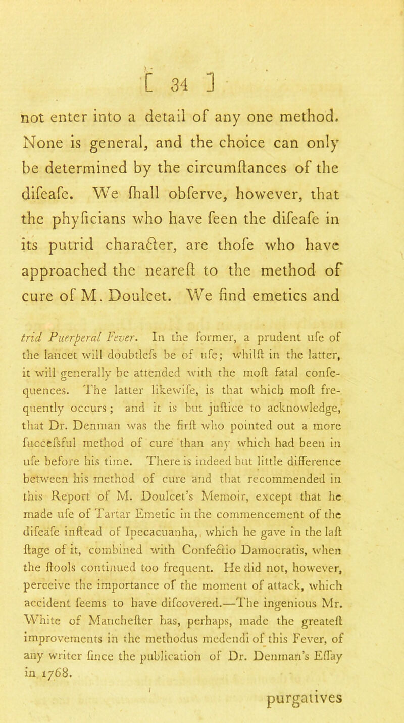 not enter into a detail of any one method. None is general, and the choice can only be determined by the circumftances of the difeafe. We fhall obferve, however, that the phyficians who have feen the difeafe in its putrid character, are thofe who have approached the neared to the method of cure of M. Doulcet. We find emetics and trid Puerperal Fever. In the former, a prudent ufe of the lancet will doubtlefs be of ufe; whilfl in the latter, it will generally be attended with the moll fatal confe- quences. The latter likewife, is that which molt fre- quently occurs; and it is but juftice to acknowledge, that Dr. Denman was the firlt who pointed out a more fuccfcfsful method of cure than any which had been in ufe before his time. There is indeed but little difference between his method of cure and that recommended in this Report of M. Doulcet’s Memoir, except that he made ufe of Tartar Emetic in the commencement of the difeafe inftead of Ipecacuanha, which he gave in the laft ftage of it, combined with Confeftio Damocratis, when the ftools continued too frequent. He did not, however, perceive the importance of the moment of attack, which accident feems to have difcovered.—The ingenious Mr. White of Manchelter has, perhaps, made the greateff improvements in the methodus medendi of this Fever, of any writer fince the publication of Dr. Denman’s Effay in 1768. I purgatives