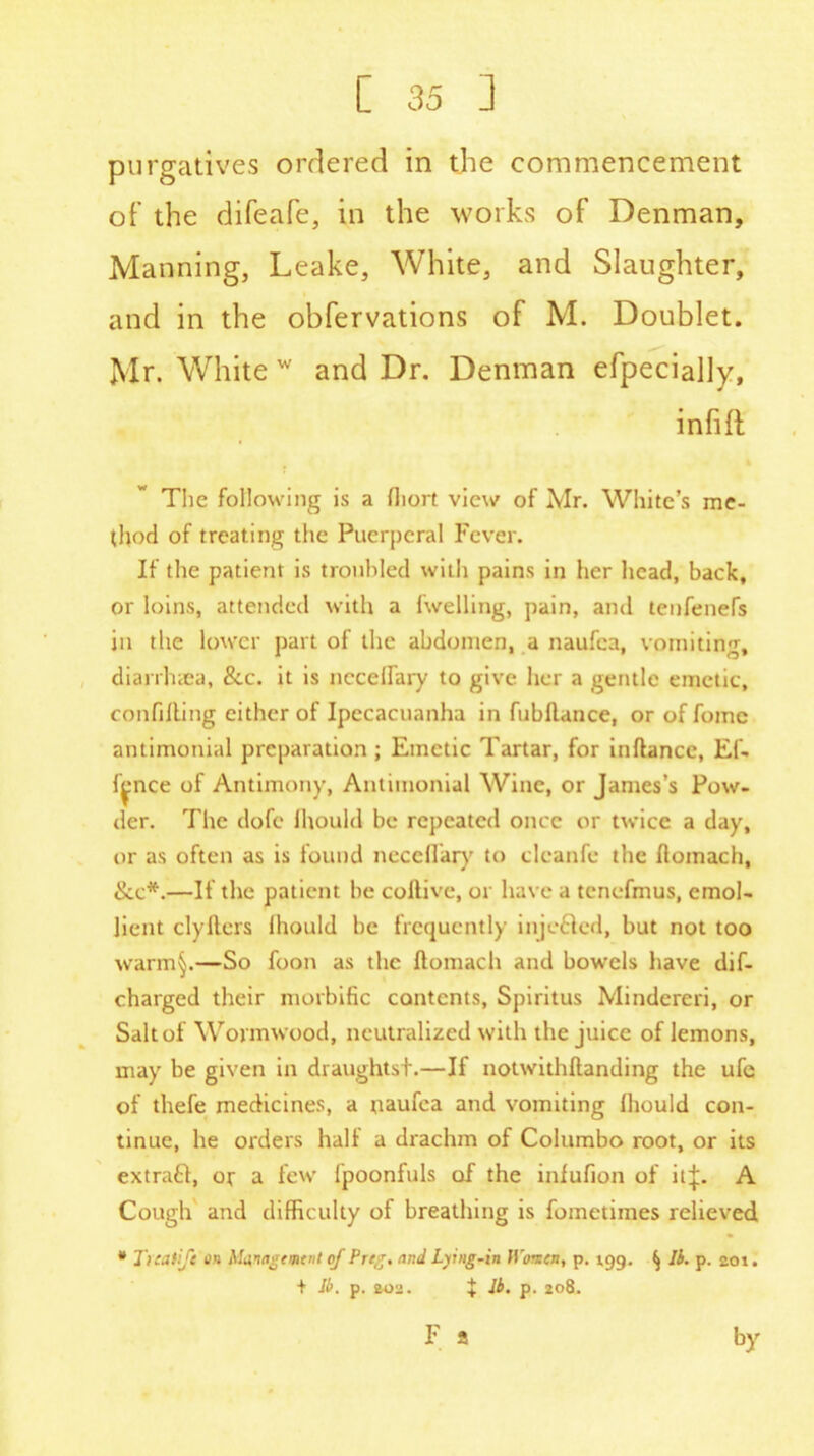 purgatives ordered in the commencement of the difeafe, in the works of Denman, Manning, Leake, White, and Slaughter, and in the obfervations of M. Doublet. Mr. White w and Dr. Denman efpecially, infift The following is a fliort view of Mr. White’s me- thod of treating the Puerperal Fever. If the patient is troubled with pains in her head, back, or loins, attended with a fwelling, pain, and tenfenefs in the lower part of the abdomen, a naufca, vomiting, diarrhiea, &c. it is ncceffiiry to give her a gentle emetic, confiUing cither of Ipecacuanha in fubftance, or of fomc antimonial preparation; Emetic Tartar, for inftance, Ef- face of Antimony, Antimonial Wine, or James’s Pow- der. The dofe Ihould be repeated once or twice a day, or as often as is found ncccfiary to clcanfe the flomach, See*.—If the patient be coftive, or have a tcnefmus, emol- lient clyllers Ihould be frequently injefted, but not too warm§.—So foon as the ftomach and bowels have dif- charged their morbific contents, Spiritus Mindcrcri, or Salt of Wormwood, neutralized with the juice of lemons, may be given in draughts!.—If notwithftanding the ufe of thefe medicines, a naufca and vomiting Ihould con- tinue, he orders hall a drachm of Columbo root, or its extrafl, or a few fpoonfuls of the infufion of itp A Cough and difficulty of breathing is foinetimes relieved * Ticaiift o# Ma,nagtmtnt of Prig, and Lying-in H'omen, p. 199. ^ lb. p. 201. + Ji>. p. 202. + lb. p. 208. F 2 by