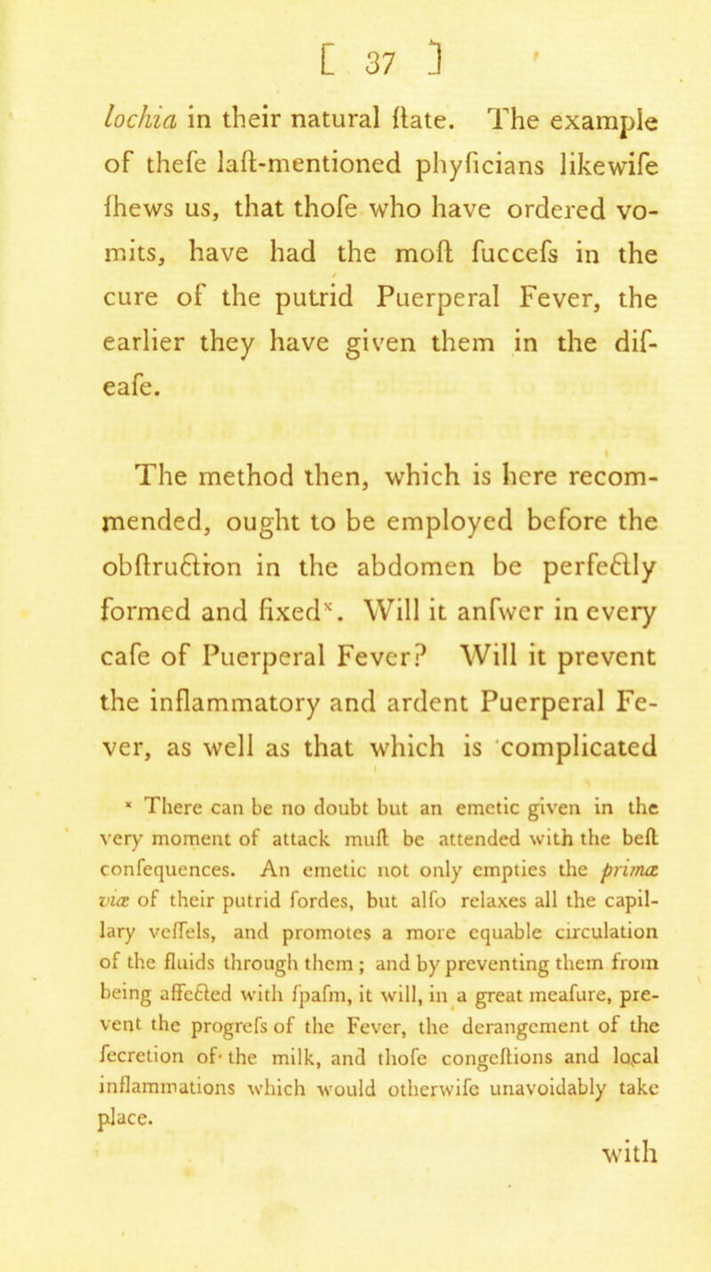 lochia in their natural {late. The example of thefe laft-mentioned phyficians likewife ihews us, that thofe who have ordered vo- mits, have had the mod fuccefs in the / cure of the putrid Puerperal Fever, the earlier they have given them in the dif- eafe. The method then, which is here recom- mended, ought to be employed before the obftruftion in the abdomen be perfectly formed and fixed*. Will it anfwcr in every cafe of Puerperal Fever? Will it prevent the inflammatory and ardent Puerperal Fe- ver, as well as that which is complicated i * There can be no doubt but an emetic given in the very moment of attack mu ft be attended with the belt confequences. An emetic not only empties the priina vice of their putrid fordes, but alfo relaxes all the capil- lary veffels, and promotes a more equable circulation of the fluids through them ; and by preventing them from being affefted with fpafm, it will, in a great meafure, pre- vent the progrefs of the Fever, the derangement of the fecretion of- the milk, and thofe congeftions and loyal inflammations which would otherwife unavoidably take place. with