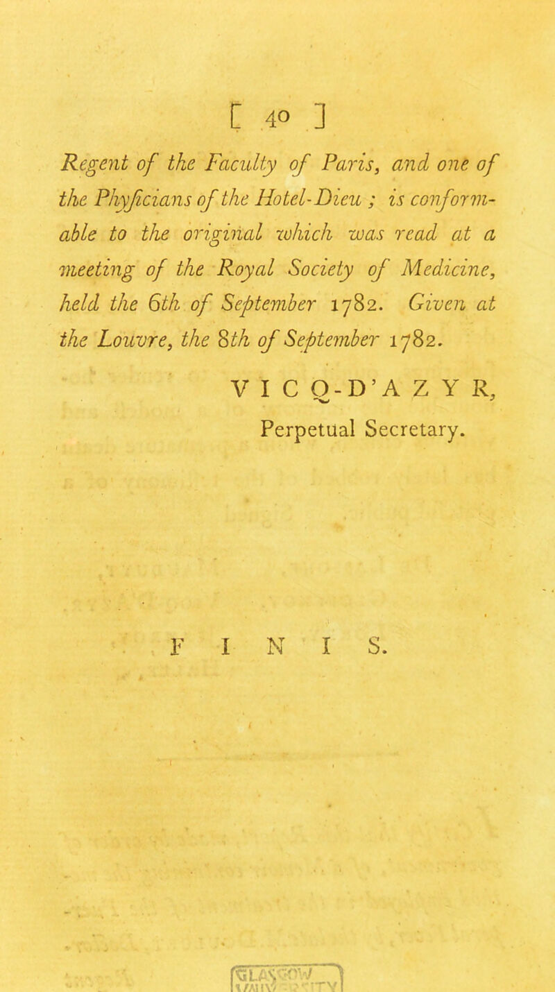 Regent of the Faculty of Paris, and one of the Phyjicians of the Hotel-Dieu ; is conform- able to the original which was read at a meeting of the Royal Society of Medicine, held the 6th of September 1782. Given at the Louvre, the 8th of September 1782. VICO-D’AZY R, Perpetual Secretary. F I N I S.