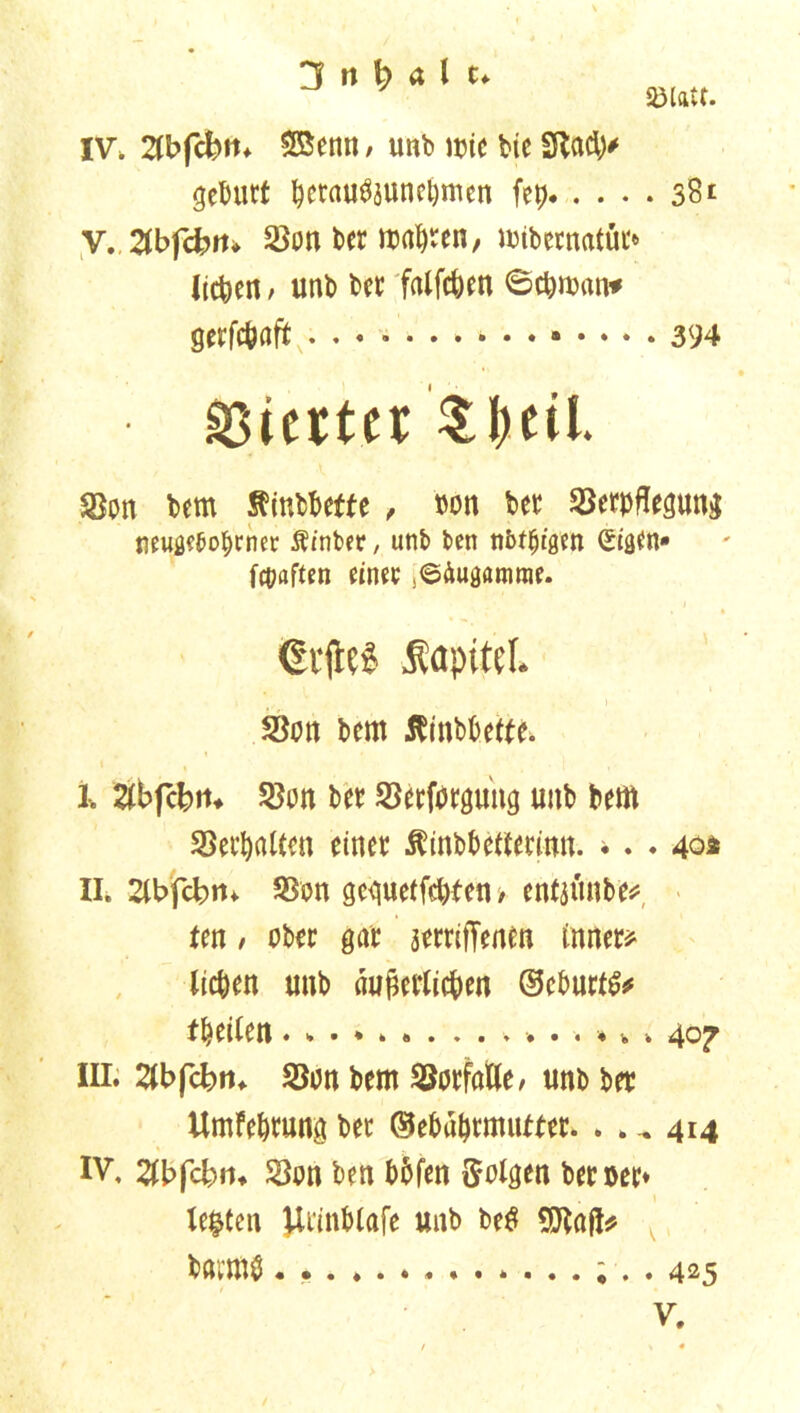Sölfttf. IV, 2tbfcbu* $Benn / unb it>tc bie Sftady gebürt bcrau$$unel)mcn fep 38 t V. ,2lbfcfcrn Von beruhten, wtbwnatüt* liefen / unb bet falfc&en ©cpman* gerfepaft 394 Vierter Sbeil. Von bem Sfinbbette , oon bet Verpflegung neugeborener Äinber, unb ben nbt^igen (Sigen* fünften einet ^Äugamrae. (Silles ÄapiteL Von bem ßinbbette. I, Zbftbn* Von bet Verforguiig unb bem Verhalten einet Äinb&etftermn. * . . 404 II. 2ibfcbm Von geguetfepten / enfjunbe? ten / obet gar äetritTenen inner? liepen unb äußerlichen ©eburtfc feilen 40^ III. 2lbfcbrn Von bem Vorfälle/ unb bet Umfebrung ber ©ebahtmutter. . . ^ 414 IV, 2lbfcbru Von ben bbfen folgen bet »et* lebten Uiinblafe unb be$ 5Jlnf!? bötmö. 425 V.