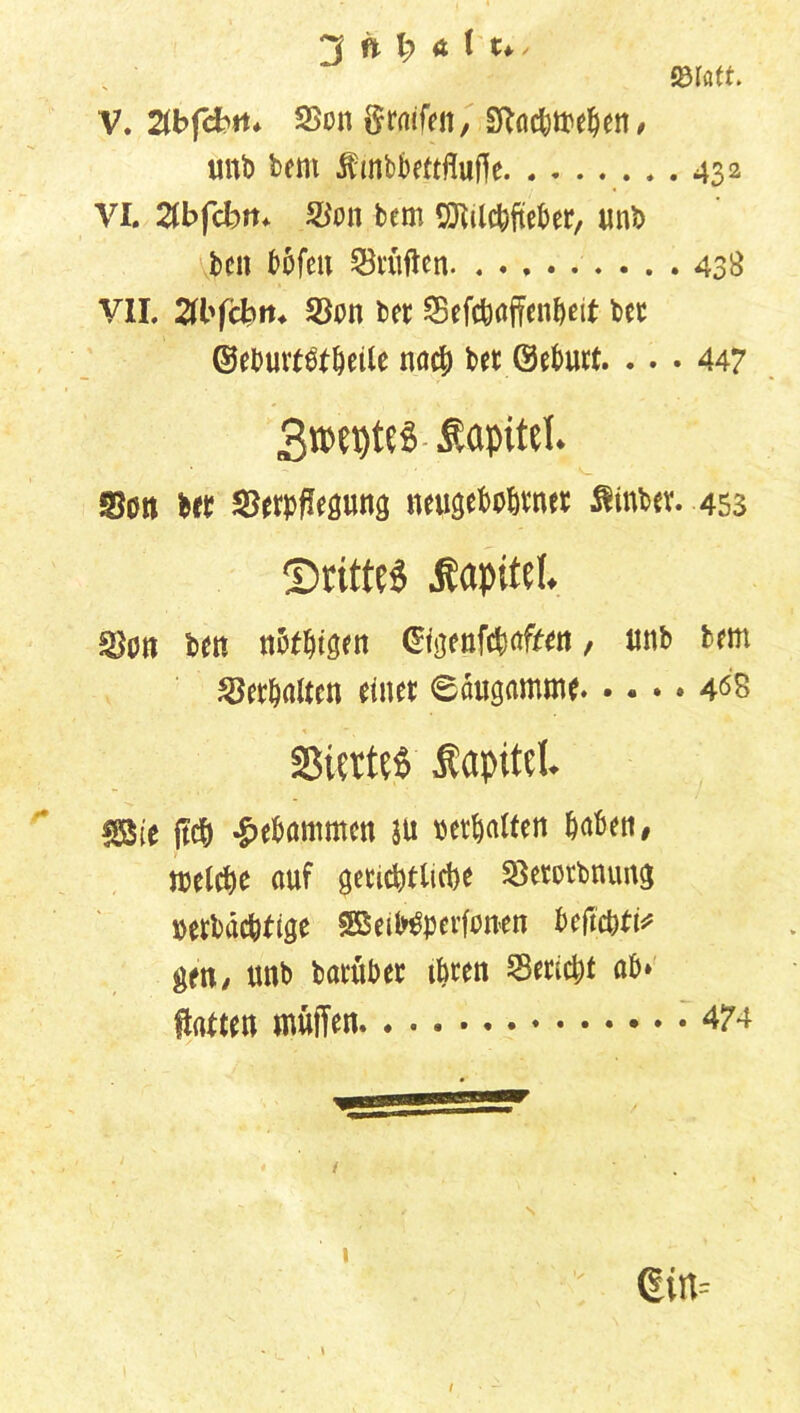 ©fett. V. Zbfcbtt* Von graifen, £ftacbweben, unb beut ifrnbbettfluffe. . . 432 VI. Zbfcbm Von bem «Mcbfteber, unb ben bofett Prüften 438 VII. 2fl'fct>rn Von bet Vefcbaffenbeit bet ©eburtbtbeile nach bet ©ebutt. ... 447 3n?et)te§ Kapitel. Vott bet Verpflegung neugebobtner $inbev. 453 ^Drittes Kapitel. Von ben nbtbigen ©igenfcbafren , unb bem Verbalten einet 6augamme 408 33iert?$ Äapitcl. ®e ftcb gebammen ju tier^alten haben, welche auf gerichtliche Vetorbnung »erbac&ftge SBeiWperfunen befiehl gm, unb batübet ihren Verlebt ab» Hatten muffen *474 1