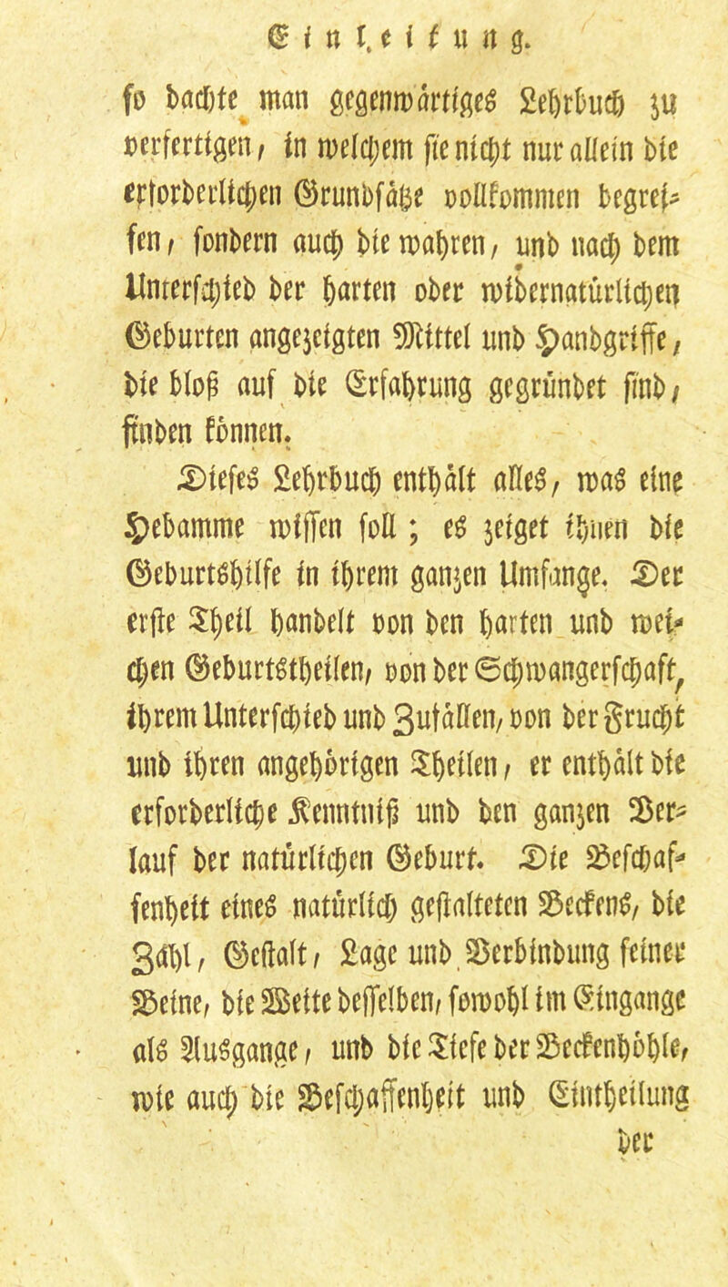 fo buchte man gegenwärtiges 2eßrt>ucö ju verfertigen , in welchem jte nicht nur allein bie etlorberlicben ©runbfäße oollfommen begrei- fen, fonbern auch bte magren, unb nach bem Unterfdjieb ber harten ober n>ibernatürlid;eri Geburten angejcigten Mittel unb $>anbgriffe, bie blog auf bie (Erfahrung gegrünbet finb/ ftnben fbnnen. £>tefe3 2ehrbuch enthalt alles, was eine Hebamme wtffen füll; es jeiget ihnen bie ©eburtshilfe in ihrem ganzen Umfange. £)er erjte ^heil hobelt von bcn garten unb wei- chen ©eburtstheilen, von ber ©chwangerfchaft, ihrem Unterbiet unb Sutdllen, von ber grucjtf unb ihren angehbrtgen feilen, er enthalt bie erforberliche Äenntnifi unb ben ganzen Ver- lauf ber natürlichen ©eburf. £)ie S3cfd&af- fenheit eineö natürlich gefalteten Redens, bie 3#/ ®e(faft, Sage unb,Sßerbinbung feiner ^eine, bie Beite befjfelben, fowobl im Eingänge «1$ Ausgange, unb bicSicfeberSeefenbohle, mie auch bie ^efchaffenheit uni> ®ntörilung ber v • •