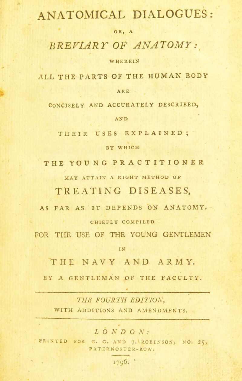ANATOMICAL DIALOGUES: OR, A BREVIARY OF ANATOMY WHEREIN ALL THE PARTS OF THE HUMAN BODY ARE CONCISELY AND ACCURATELY DESCRIBED, AND THEIR USES EXPLAINED; % / BY WHICH THE YOUNG PRACTITIONER MAY ATTAIN A RIGHT METHOD OF TREATING DISEASES, AS FAR AS IT DEPENDS ON ANATOMY- CHIEFLY COMPILED FOR THE USE OF THE YOUNG GENTLEMEN IN THE NAVY AND ARMY. BY A GENTLEMAN OF THE FACULTY. THE FOURTH EDITION, WITH ADDITIONS AND AMENDMENTS. LONDON: ' PRINTED FOR G. G. AND J. ROBINSON, PATERNOSTER-ROW. NO. 25