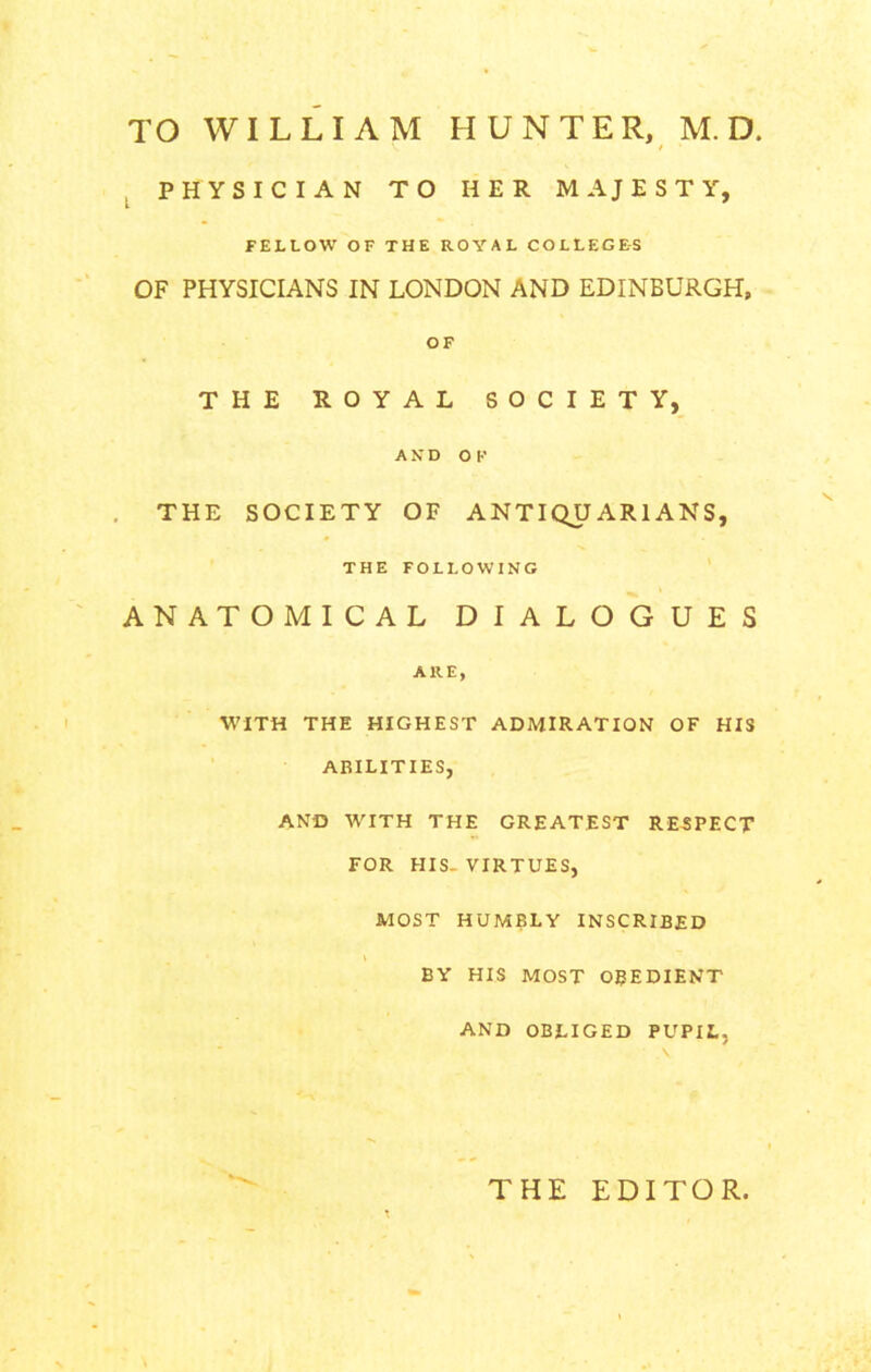 PHYSICIAN TO HER MAJESTY, FELLOW OF THE ROYAL COLLEGES OF PHYSICIANS IN LONDON AND EDINBURGH, OF THE ROYAL SOCIETY, AND OF THE SOCIETY OF ANTIQUARIANS, THE FOLLOWING ANATOMICAL DIALOGUES ARE, WITH THE HIGHEST ADMIRATION OF HIS ABILITIES, AND WITH THE GREATEST RE5PECT FOR HIS- VIRTUES, MOST HUMBLY INSCRIBED l BY HIS MOST OBEDIENT AND OBLIGED PUPIL, THE EDITOR