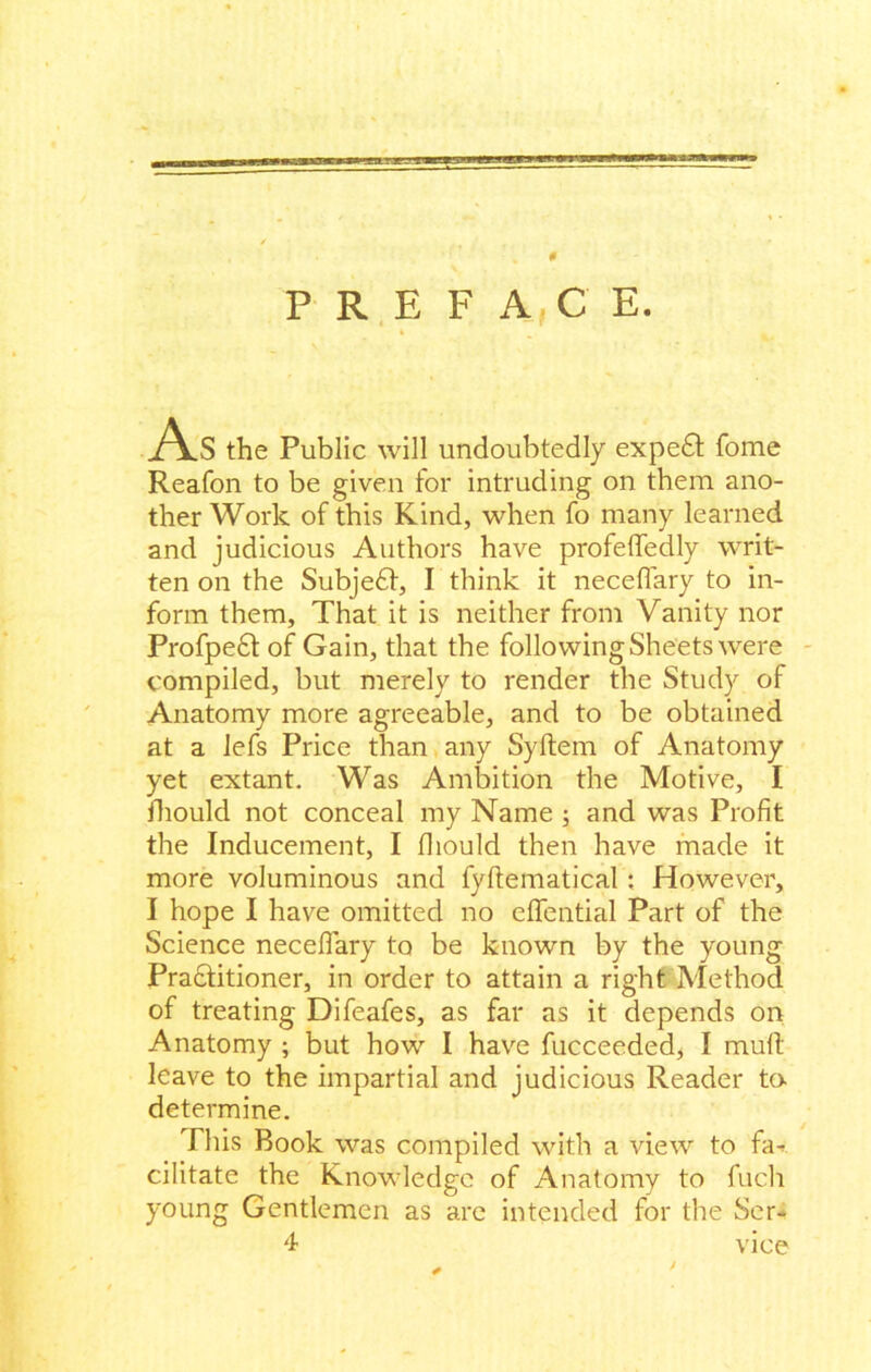 0 PREFACE. As the Public will undoubtedly expe£t fome Reafon to be given for intruding on them ano- ther Work of this Kind, when fo many learned and judicious Authors have profeffedly writ- ten on the Subje£l, I think it neceflary to in- form them. That it is neither from Vanity nor Profpe£t of Gain, that the following Sheets were compiled, but merely to render the Study of Anatomy more agreeable, and to be obtained at a lefs Price than any Syftem of Anatomy yet extant. Was Ambition the Motive, I fhould not conceal my Name ; and was Profit the Inducement, I fliould then have made it more voluminous and fyflematical: However, I hope I have omitted no effential Part of the Science necefiary to be known by the young Pradtitioner, in order to attain a right Method of treating Difeafes, as far as it depends on Anatomy ; but how I have fucceeded, I mult leave to the impartial and judicious Reader ta determine. This Book was compiled with a view to fa- cilitate the Knowledge of Anatomy to fucli young Gentlemen as are intended for the Ser- 4 vice