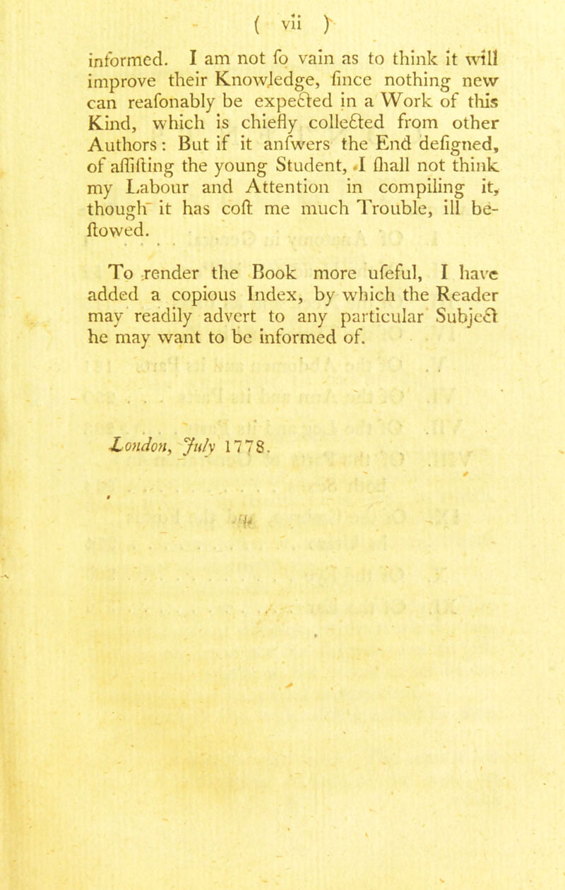 informed. I am not fo vain as to think it will improve their Knowledge, lince nothing new can reafonably be expected in a Work of this Kind, which is chiefly colle&ed from other Authors: But if it anfwers the End defigned, of aflilting the young Student, -I fhall not think my Labour and Attention in compiling it, though^ it has coll me much Trouble, ill be- llowed. To jender the Book more ufeful, I have added a copious Index, by which the Reader may readily advert to any particular Subject he may want to be informed of. London, July 1778.