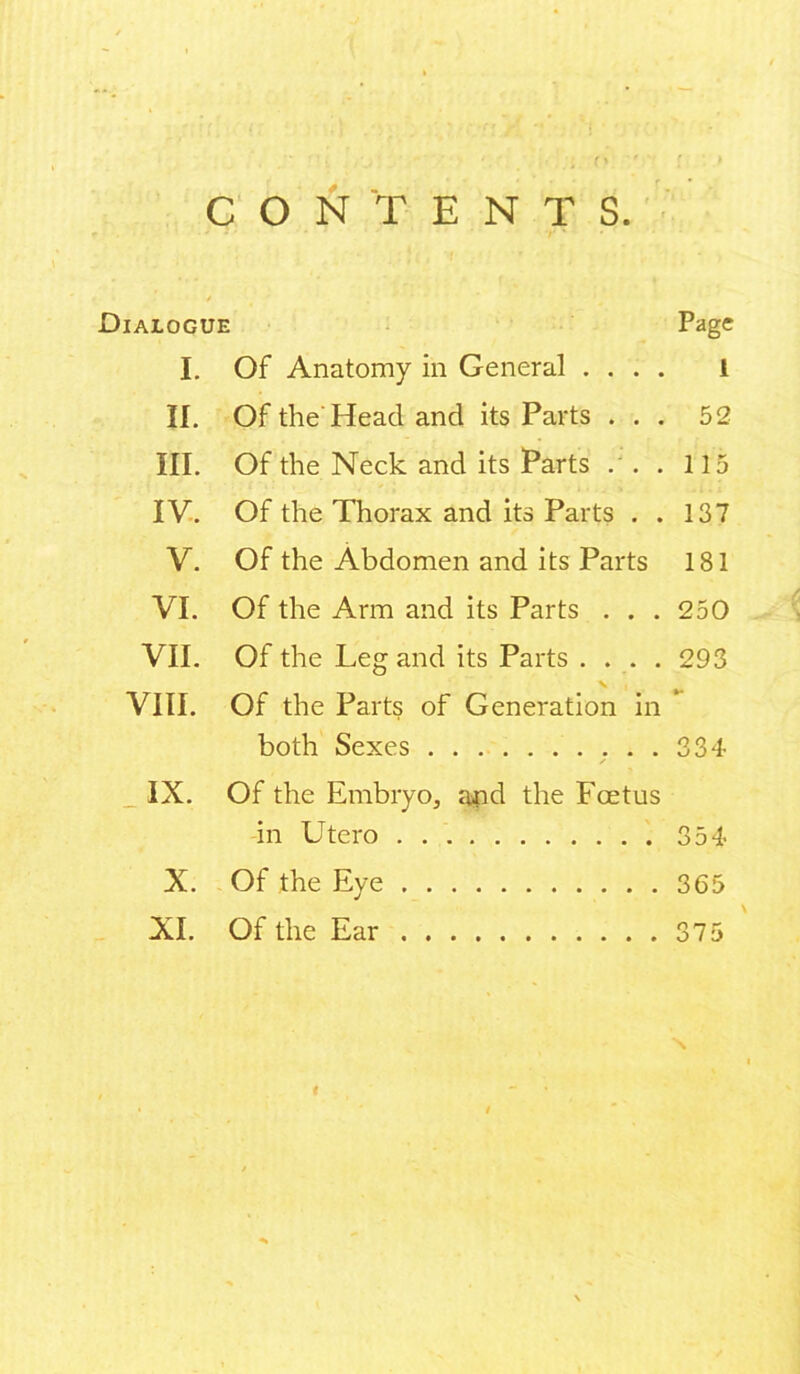 CONTENTS. Dialogue Page I. Of Anatomy in General .... l II. Of the Head and its Parts ... 52 III. Of the Neck and its Parts .'. . 115 IV. Of the Thorax and its Parts . . 137 V. Of the Abdomen and its Parts 181 VI. Of the Arm and its Parts . . . 250 VII. Of the Leg and its Parts .... 293 VIII. Of the Parts of Generation in * both Sexes 334 IX. Of the Embryo, and the Foetus in Utero 354 X. Of the Eye 365 XI. Of the Ear 375 \