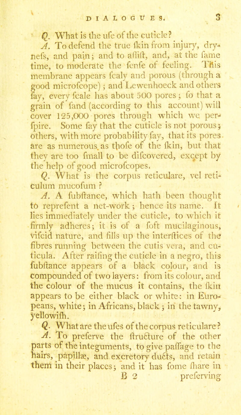 Q. What is the life of the cuticle? A. To defend the true (kin from injury, dry- jnefs, and pain; and to aflift, and, at the fame time, to moderate the fenfe of feeling. This membrane appears fcaly and porous (through a good microfcope) ; and Lewenhoeck and others fay, every fcale has about 500 pores; fo that a grain of fand (according to this account) will cover 125,000 pores through which we per- fpire. Some fay that the cuticle is not porous j others, with more probability fay, that its pores are as numerous, as tfiofe of the {kin, but that they are too fmall to be difeovered, except by the help of good microfcopes. Q. What is the corpus reticulare, vel reti- culum mucofum ? A. A fubftance, which hath been thought to reprefent a net-work; hence its name. It lies immediately under the cuticle, to which it firmly adheres; it is of a foft mucilaginous, vifeid nature, and fills up the interdict's of the fibres running between the cutis vera, and cu- ticula. After railing the cuticle in a negro, this fubftance appears of a black colour, and is compounded of two layers: from its colour, and the colour of the mucus it contains, the fkiu appears to be either black or white: in Euro- peans, white; in Africans, black; in the tawny, yellowifh. Q. Whatare theufes of the corpus reticulare ? A. To preferve the ftrudlure of the other parts of the integuments, to give paftage to the hairs, papillae, and excretory dufits, and retain them in their places; and it has fome {hare in B 2 preferving