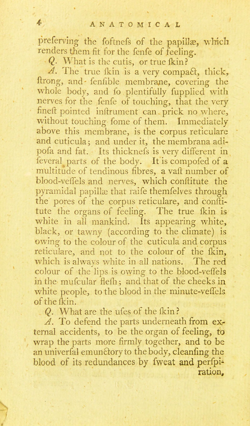 preferring the foftnefs of the papillae, which renders them fit for the fenfe of feeling. - Q. What is the cutis, or true fkin ? A. The true fkin is a very compact, thick, ftrong, and- fenfible membrane, covering the whole body, and fo plentifully fupplied with nerves for the fenfe of touching, that the very fineft pointed inftrument can. prick nowhere, without touching fome of them. Immediately above this membrane, is the corpus reticulare and cuticula; and under it, the membrana adi- pofa and fat. Its thicknefs is very different in feveral parts of the body. It is compofed of a multitude of tendinous fibres, a vaft number of blood-veffels and nerves, which conftitute the pyramidal papilke that raife thenifelves through the pores of the corpus reticulare, and confti- tute the organs of feeling. The true fkin is white in all mankind. Its appearing white, black, or tawny (according to the climate) is owing to the colour of the cuticula and corpus reticulare, and not to the colour of the fkin, which is always white in all nations. The red colour of the lips is owing to the blood-veffels in the mufcular flefh; and that of the cheeks in white people, to the blood in the minute-veffels ofthefkin. Q. What are the ufes of the fkin ? A. To defend the parts underneath from exr ternal accidents, to be the organ of feeling, to wrap the parts more firmly together, and to be an univerfal emunctoryto the body, cleanfing the blood of its redundances by fweat and perfpi- ration.