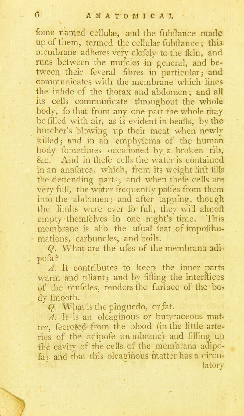 fome named celluke, and the fubflance made up of them, termed the cellular fubftance; this membrane adheres very clofely to the fkin, and runs between the mufcles in general, and be- tween their feveral fibres in particular; and communicates with the membrane which lines the inlide of the thorax and abdomen; and all its cells communicate throughout the whole body, fo that from any one part the whole may be filled with air, as is evident in beafts, by the butcher’s blowing up their meat when newly killed; and in an emphyfema of the human body fometimes occafioned by a broken rib. Sec. And in thefe cells the water is contained in an anafarca, which, from its weight firfi: fills the depending parts; and when thefe cells are very full, the water frequently pafies from them into the abdomen; and after tapping, though the limbs were ever fo full, they will almolt empty themfelves in one night’s time. This membrane is alfo the ufual feat of impofthu- mations, carbuncles, and boils. Q. What are the ufes of the membrana adi- pofa ? A. It contributes to keep the inner parts warm and pliant; and by filling the interftices of the mufcles, renders the furface of the bo- dy fmooth. Q. What is the pinguedo, or fat. A. It is an oleaginous or butyraceous mat- ter, fecreted from the blood (in the little arte- ries of the adipofe membrane) and filling up the cavity of the cells of the membrana adipo- fa; and that this oleaginous matter has a circu- latory