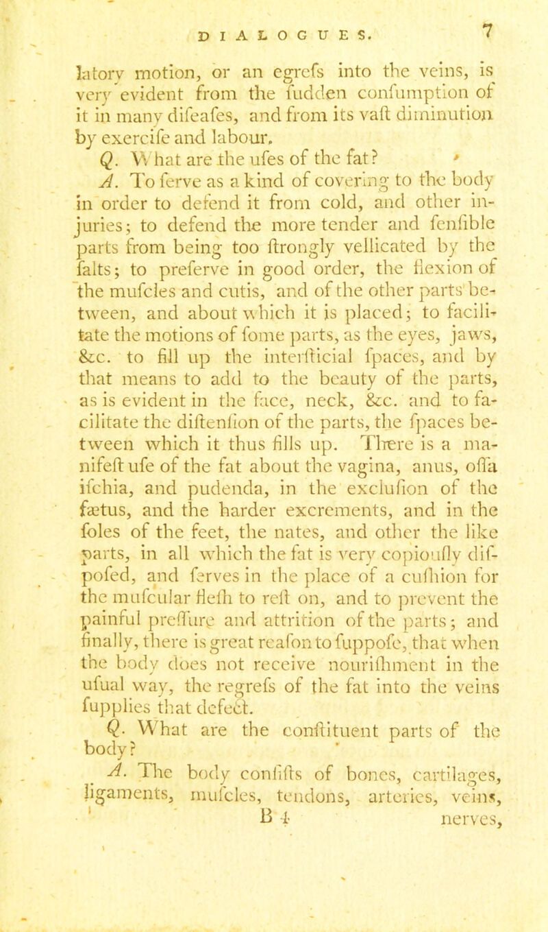 latorv motion, or an egrcfs into the veins, is very evident from the hidden confumption ot it in many difeafes, and from its vaft diminution by exercife and labour. Q. What are the ufes of the fat? ' A. To ferve as a kind of covering to the body in order to defend it from cold, and other in- juries; to defend the more tender and fenfible parts from being too ftrongly vellicated by the falts; to preferve in good order, the flexion of the mufcles and cutis, and of the other parts' be- tween, and about which it is placed; to facili- tate the motions of fome parts, as the eyes, jaws, &c. to fill up the interfiicial fpaces, and by that means to add to the beauty of the parts, as is evident in the face, neck, &c. and to fa- cilitate the diftenfion of the parts, the fpaces be- tween which it thus fills up. There is a ma- nifeftufe of the fat about the vagina, anus, offa ifehia, and pudenda, in the exclufion of the faetus, and the harder excrements, and in the foies of the feet, the nates, and other the like parts, in all which the fat is very copioufly dif- pofed, and ferves in the place of a cufhion for the mufcular Hefh to reft on, and to prevent the painful preflury and attrition of the parts; and finally, there is great reafontofuppofe, that when the body does not receive nourifhment in the ufual way, the regrefs of the fat into the veins fupplies that defetSt. Q- What are the conftituent parts of the body r A. The body confifts of bones, cartilages, ligaments, mulcles, tendons, arteries, veins, B l nerves.