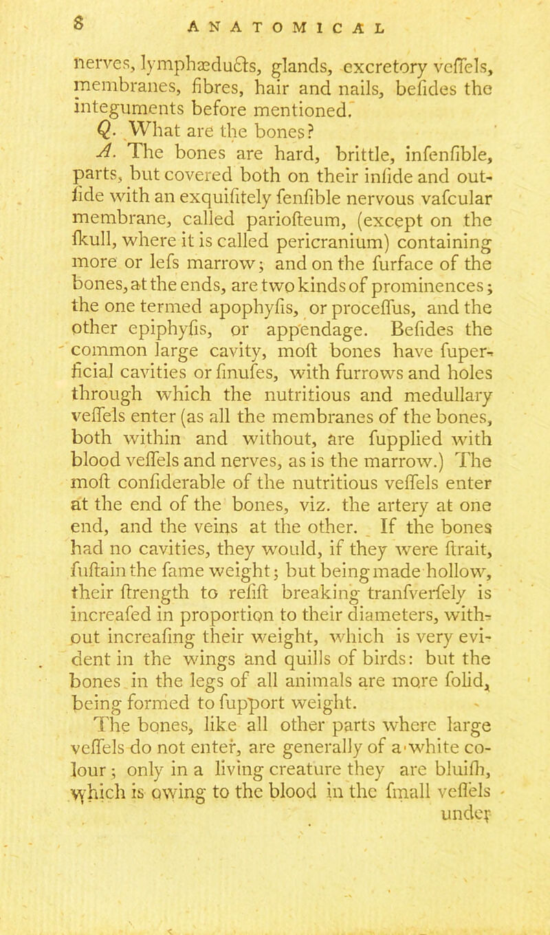 nerves, lymphsedudts, glands, excretory vefiels, membranes, fibres, hair and nails, betides the integuments before mentioned. Q. What are the bones? A. The bones are hard, brittle, infenfible, parts, but covered both on their inlide and out- fide with an exquifitely fenfible nervous vafcular membrane, called pariofteum, (except on the fkull, where it is called pericranium) containing more or lefs marrow; and on the furface of the bones, at the ends, are two kinds of prominences; the one termed apophyfis, or proceffus, and the other epiphyfis, or appendage. Befides the common large cavity, mod bones have fuper-* ficial cavities or finufes, with furrows and holes through which the nutritious and medullary vefiels enter (as all the membranes of the bones, both within and without, are fupplied with blood veffels and nerves, as is the marrow.) The mod confiderable of the nutritious veffels enter at the end of the bones, viz. the artery at one end, and the veins at the other. If the bones had no cavities, they would, if they were ftrait, fuflainthe fame weight; but being made hollow, their ftrength to refill breaking tranfverfely is increafed in proportion to their diameters, with- out increafing their weight, which is very evi- dent in the wings and quills of birds: but the bones in the legs of all animals are more folid, being formed to fupport weight. The bones, like all other parts where large veffels do not enter, are generally of a-white co- lour ; only in a living creature they are bluifh, vvhich is owing to the blood in the fmall vefiels - unde?