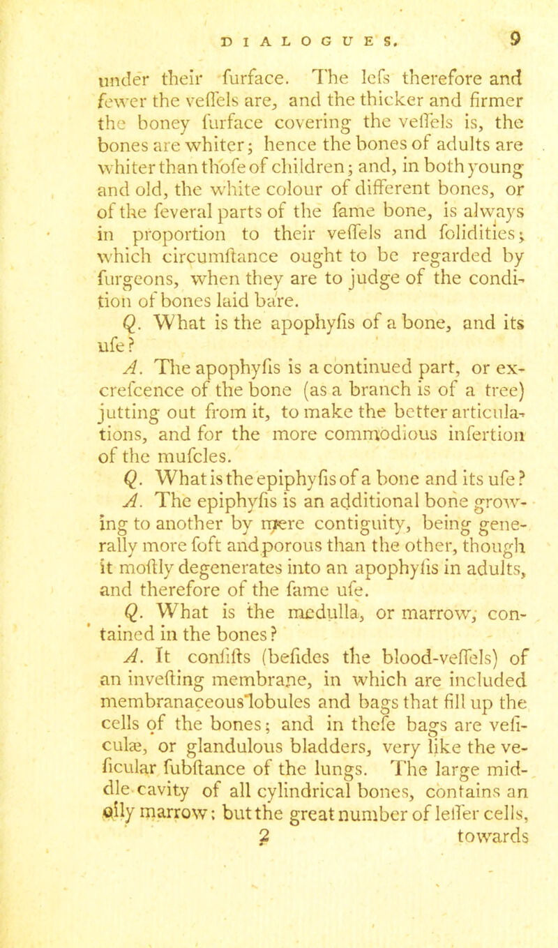 under their furface. The lefs therefore and fewer the vefl'els are, and the thicker and firmer the honey furface covering the velfels is, the bones are whiter; hence the bones of adults are whiter than thofe of children; and, in both young and old, the white colour of different bones, or of the feveral parts of the fame bone, is always in proportion to their veffels and folidities; which circumftance ought to be regarded by furgeons, when they are to judge of the condi- tion of bones laid bare. Q. What is the apophyfis of a bone, and its ufe? A. The apophyfis is a continued part, or ex- crefcence of the bone (as a branch is of a tree) jutting out from it, to make the better articula- tions, and for the more commodious infertion of the mufcles. Q. Whatistheepiphyfisof a bone and its ufe? A. The epiphyffs is an additional bone grow- ing to another by rpere contiguity, being gene- rally more foft and porous than the other, though it moffly degenerates into an apophyfis in adults, and therefore of the fame ufe. Q. What is the medulla, or marrow, con- tained in the bones? A. It conlifts (befides the blood-veffels) of an inverting membrane, in which are included membranaceous’lobules and bags that fill up the cells of the bones; and in thefe bags are vefi- cuke, or glandulous bladders, very like the ve- hicular fubffance of the lungs. The large mid- die cavity of all cylindrical bones, contains an oily marrow; but the great number of leff er cells, 2 towards