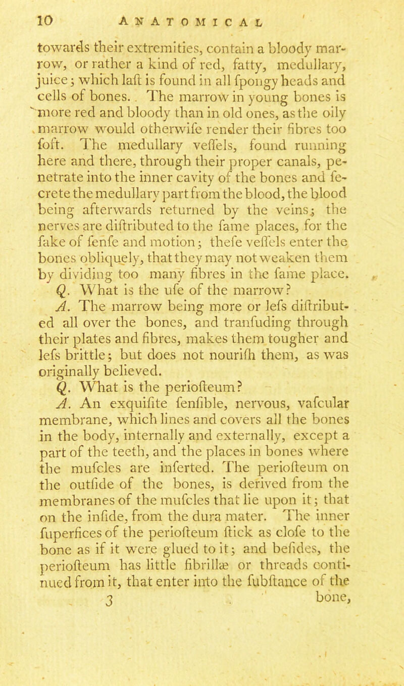 towards their extremities, contain a bloody mar- row, or rather a kind of red, fatty, medullary, juice; which laft is found in all fpongy heads and cells of bones.. The marrow in young bones is  more red and bloody than in old ones, as the oily . marrow would otherwife render their fibres too fort. The medullary veflels, found running here and there, through their proper canals, pe- netrate into the inner cavity of the bones and fe- crete the medullary part from the blood, the blood being afterwards returned by the veins.; the nerves are diftributed to the fame places, for the fake of fenfe and motion; thefe veflels enter the bones obliquely, that they may not weaken them by dividing too many fibres in the fame place. Q. What is the ufe of the marrow? A. The marrow being more or lefs diftribut- ed all over the bones, and tranfuding through their plates and fibres, makes them tougher and lefs brittle; but does not nourifh them, as was originally believed. Q. What is the periofleum? A. An exquifite fenfible, nervous, vafcular membrane, which lines and covers all the bones in the body, internally and externally, except a part of the teeth, and the places in bones where the mufcles are inferted. The periofleum on the outfide of the bones, is derived from the membranes of the mufcles that lie upon it; that on the infide, from the dura mater. The inner fuperfices of the periofleum flick as clofe to the bone as if it were glued to it; and befides, the periofleum has little fibrillae or threads conti- nued from it, that enter into the fubftance of the 3 bone, , i