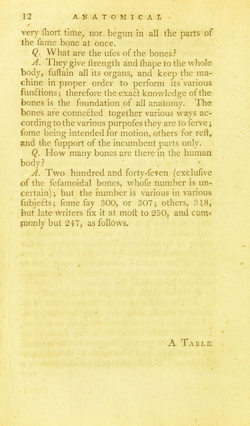 / N veiy fhort time, non begun in all the parts of the fame bone at once. Q. What are the ufes of the bones? A. They give ftrength and fhape to the whole body, fuftain all its organs, and keep the ma- chine in proper order to perform its'various functions; therefore the exacft knowledge of the bones is the foundation of all anatomy. The bones are connected together various ways ac- cording to the various purpofes they are to ferve; fome being intended for motion, others for reft, and the fupport of the incumbent parts only. Q. How many bones are there in the human body? A. Two hundred and forty-feven (exclufive of the fefamoidal bones, whofe number is un- certain) ; but the number is various in various fubje£ts; fome fay 300, or 307; others, 318, but late writers fix it at molt to 250, and com- monly but 247, as follows. A Table.
